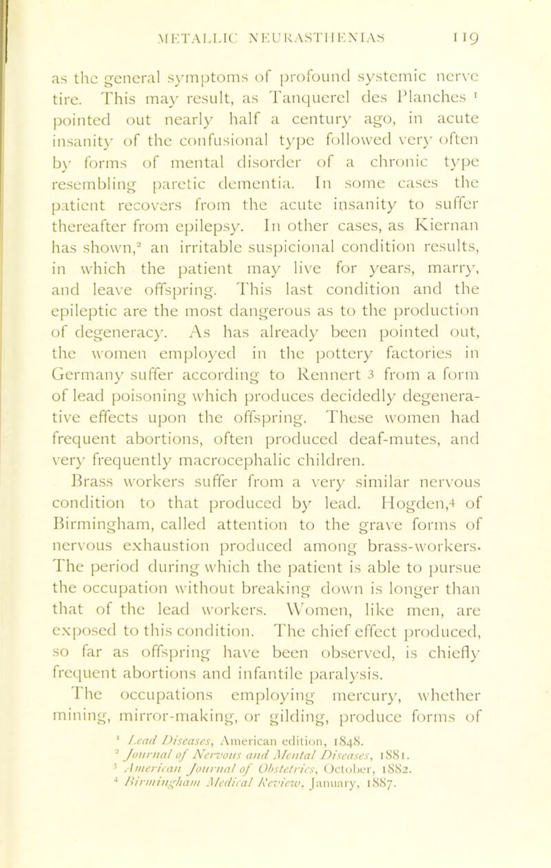 as the general symptoms of profound systemic nerve tire. This may result, as Tanquerel des Planches 1 pointed out nearly half a century ago, in acute insanity of the confusional type followed very often by forms of mental disorder of a chronic type resembling paretic dementia. In some cases the patient recovers from the acute insanity to suffer thereafter from epilepsy. In other cases, as Kiernan has shown,2 an irritable suspicional condition results, in which the patient may live for years, marry, and leave offspring. This last condition and the epileptic are the most dangerous as to the production of degeneracy. As has already been pointed out, the women employed in the pottery factories in Germany suffer according to Rennert 3 from a form of lead poisoning which produces decidedly degenera- tive effects upon the offspring. These women had frequent abortions, often produced deaf-mutes, and very frequently macrocephalic children. Brass workers suffer from a very similar nervous condition to that produced by lead. Hogdenp of Birmingham, called attention to the grave forms of nervous exhaustion produced among brass-workers- The period during which the patient is able to pursue the occupation without breaking down is longer than that of the lead workers. Women, like men, are exposed to this condition. The chief effect produced, so far as offspring have been observed, is chiefly frequent abortions and infantile paralysis. I he occupations employing mercury, whether mining, mirror-making, or gilding, produce forms of ' Lead Diseases, American edition, 1848. 2 Journal of Nervous and Mental Diseases, 1881. ’ American Journal of Obstetrics, October, 1882. 4 Birmingham Medical Review. January, 1S87.