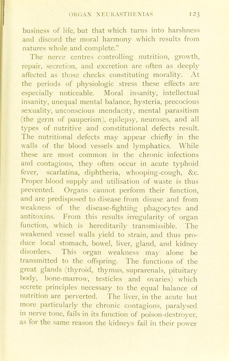 business of life, but that which turns into harshness and discord the moral harmony which results from natures whole and complete.” The nerve centres controlling nutrition, growth, repair, secretion, and excretion are often as deeply affected as those checks constituting morality. At the periods of physiologic stress these effects are especially noticeable. Moral insanity, intellectual insanity, unequal mental balance, hysteria, precocious sexuality, unconscious mendacity, mental parasitism (the germ of pauperism), epilepsy, neuroses, and all types of nutritive and constitutional defects result. The nutritional defects may appear chiefly in the walls of the blood vessels and lymphatics. While these are most common in the chronic infections and contagions, they often occur in acute typhoid fever, scarlatina, diphtheria, whooping-cough, &c. Proper blood supply and utilisation of waste is thus prevented. Organs cannot perform their function, and are predisposed to disease from disuse and from weakness of the disease-fighting phagocytes and antitoxins. IAom this results irregularity of organ function, which is hereditarily transmissible. The weakened vessel walls yield to strain, and thus pro- duce local stomach, bowel, liver, gland, and kidney disorders. This organ weakness may alone be transmitted to the offspring. The functions of the great glands (thyroid, thymus, suprarenals, pituitary body, bone-marrow, testicles and ovaries) which secrete principles necessary to the equal balance of nutrition are perverted. The liver, in the acute but more particularly the chronic contagions, paralysed in nerve tone, fails in its function of poison-destroyer, as for the same reason the kidneys fail in their power