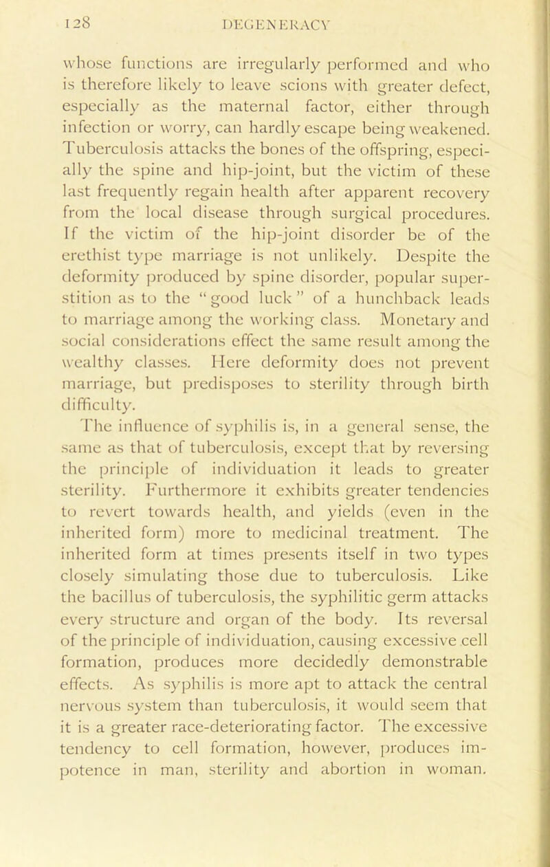 whose functions are irregularly performed and who is therefore likely to leave scions with greater defect, especially as the maternal factor, either through infection or worry, can hardly escape being weakened. Tuberculosis attacks the bones of the offspring, especi- ally the spine and hip-joint, but the victim of these last frequently regain health after apparent recovery from the local disease through surgical procedures. If the victim of the hip-joint disorder be of the erethist type marriage is not unlikely. Despite the deformity produced by spine disorder, popular super- stition as to the “good luck” of a hunchback leads to marriage among the working class. Monetary and social considerations effect the same result among the wealthy classes. Here deformity does not prevent marriage, but predisposes to sterility through birth difficulty. The influence of syphilis is, in a general sense, the same as that of tuberculosis, except that by reversing the principle of individuation it leads to greater sterility. Furthermore it exhibits greater tendencies to revert towards health, and yields (even in the inherited form) more to medicinal treatment. The inherited form at times presents itself in two types closely simulating those due to tuberculosis. Like the bacillus of tuberculosis, the syphilitic germ attacks every structure and organ of the body. Its reversal of the principle of individuation, causing excessive cell formation, produces more decidedly demonstrable effects. As syphilis is more apt to attack the central nervous system than tuberculosis, it would seem that it is a greater race-deteriorating factor. The excessive tendency to cell formation, however, produces im- potence in man, sterility and abortion in woman.