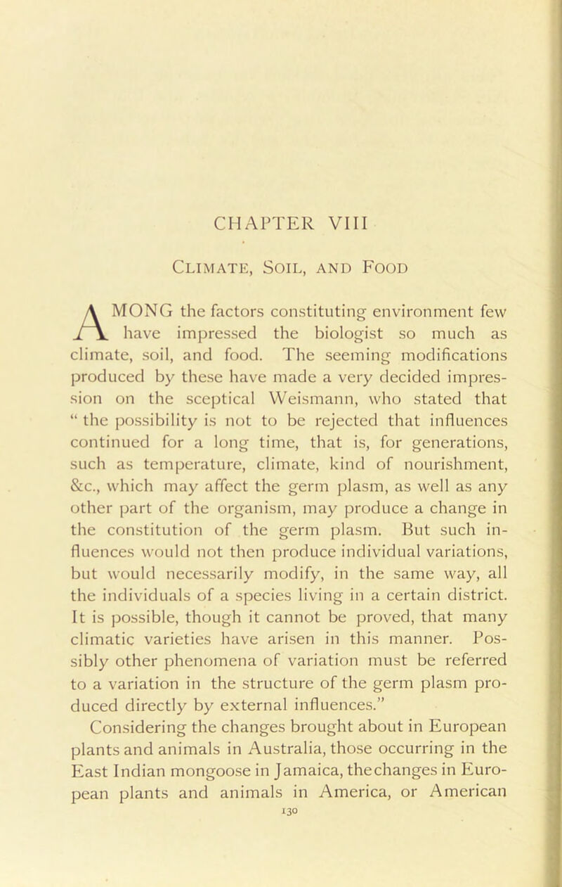 Climate, Soil, and Food MONG the factors constituting environment few have impressed the biologist so much as climate, soil, and food. The seeming modifications produced by these have made a very decided impres- sion on the sceptical Weismann, who stated that “ the possibility is not to be rejected that influences continued for a long time, that is, for generations, such as temperature, climate, kind of nourishment, &c., which may affect the germ plasm, as well as any other part of the organism, may produce a change in the constitution of the germ plasm. But such in- fluences would not then produce individual variations, but would necessarily modify, in the same way, all the individuals of a species living in a certain district. It is possible, though it cannot be proved, that many climatic varieties have arisen in this manner. Pos- sibly other phenomena of variation must be referred to a variation in the structure of the germ plasm pro- duced directly by external influences.” Considering the changes brought about in European plants and animals in Australia, those occurring in the East Indian mongoose in Jamaica, thechanges in Euro- pean plants and animals in America, or American