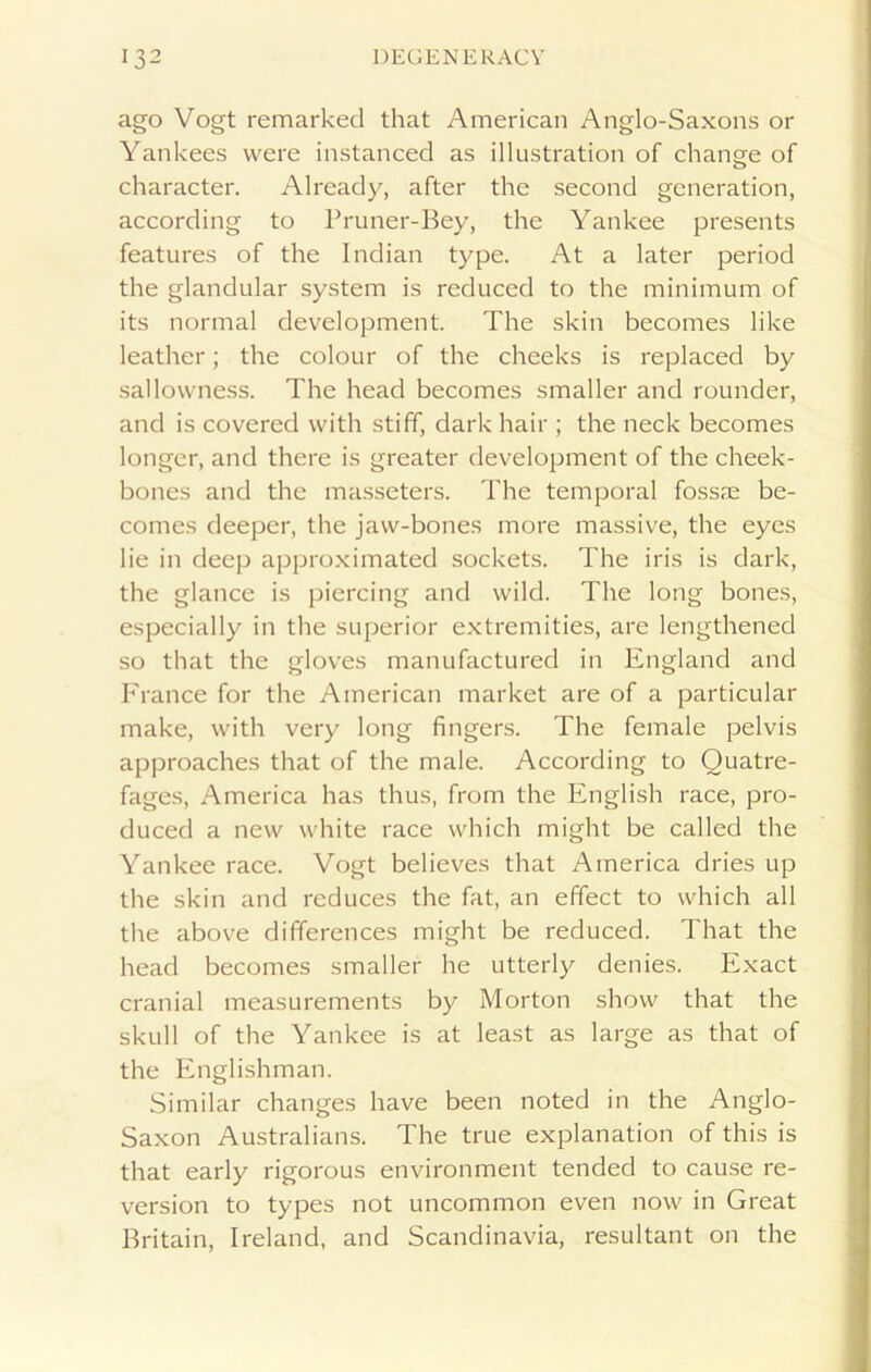 ago Vogt remarked that American Anglo-Saxons or Yankees were instanced as illustration of change of character. Already, after the second generation, according to Pruner-Bey, the Yankee presents features of the Indian type. At a later period the glandular system is reduced to the minimum of its normal development. The skin becomes like leather; the colour of the cheeks is replaced by sallowness. The head becomes smaller and rounder, and is covered with stiff, dark hair ; the neck becomes longer, and there is greater development of the cheek- bones and the masseters. The temporal fossre be- comes deeper, the jaw-bones more massive, the eyes lie in deep approximated sockets. The iris is dark, the glance is piercing and wild. The long bones, especially in the superior extremities, are lengthened so that the gloves manufactured in England and France for the American market are of a particular make, with very long fingers. The female pelvis approaches that of the male. According to Quatre- fages, America has thus, from the English race, pro- duced a new white race which might be called the Yankee race. Vogt believes that America dries up the skin and reduces the fat, an effect to which all the above differences might be reduced. That the head becomes smaller he utterly denies. Exact cranial measurements by Morton show that the skull of the Yankee is at least as large as that of the Englishman. Similar changes have been noted in the Anglo- Saxon Australians. The true explanation of this is that early rigorous environment tended to cause re- version to types not uncommon even now in Great Britain, Ireland, and Scandinavia, resultant on the