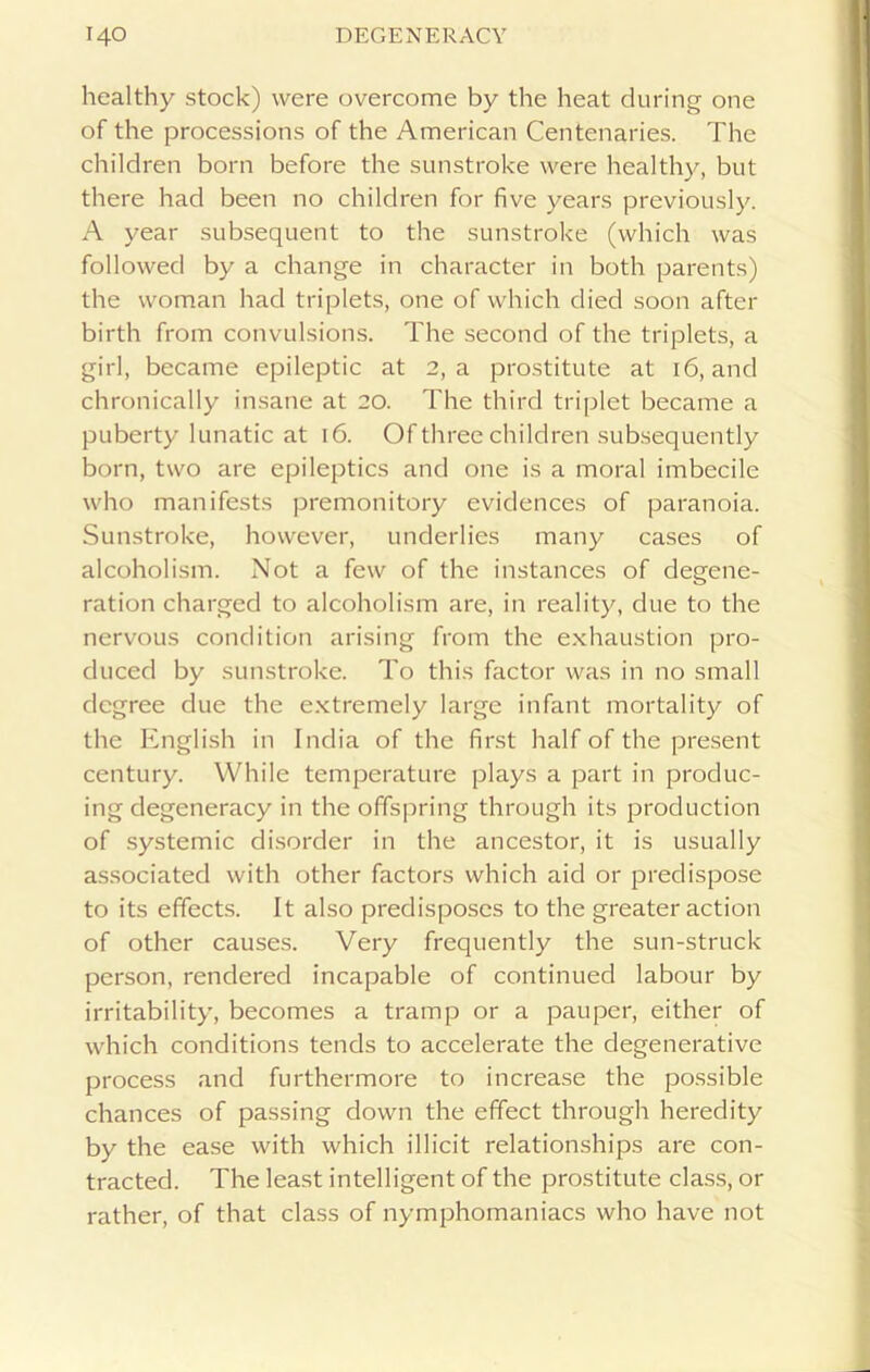 healthy stock) were overcome by the heat during one of the processions of the American Centenaries. The children born before the sunstroke were healthy, but there had been no children for five years previously. A year subsequent to the sunstroke (which was followed by a change in character in both parents) the woman had triplets, one of which died soon after birth from convulsions. The second of the triplets, a girl, became epileptic at 2, a prostitute at 16, and chronically insane at 20. The third triplet became a puberty lunatic at 16. Of three children subsequently born, two are epileptics and one is a moral imbecile who manifests premonitory evidences of paranoia. Sunstroke, however, underlies many cases of alcoholism. Not a few of the instances of degene- ration charged to alcoholism are, in reality, due to the nervous condition arising from the exhaustion pro- duced by sunstroke. To this factor was in no small degree due the extremely large infant mortality of the English in India of the first half of the present century. While temperature plays a part in produc- ing degeneracy in the offspring through its production of systemic disorder in the ancestor, it is usually associated with other factors which aid or predispose to its effects. It also predisposes to the greater action of other causes. Very frequently the sun-struck person, rendered incapable of continued labour by irritability, becomes a tramp or a pauper, either of which conditions tends to accelerate the degenerative process and furthermore to increase the possible chances of passing down the effect through heredity by the ease with which illicit relationships are con- tracted. The least intelligent of the prostitute class, or rather, of that class of nymphomaniacs who have not
