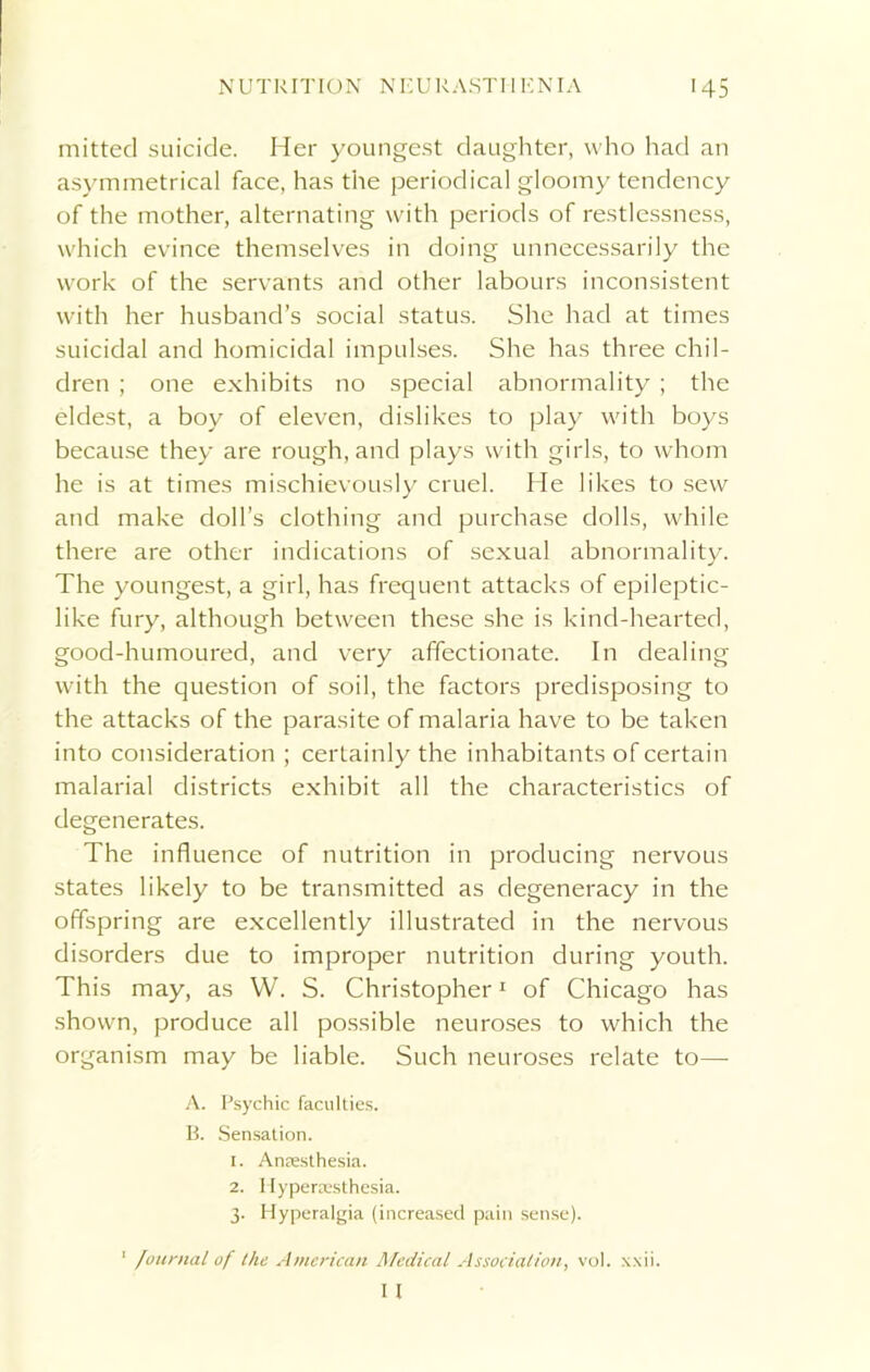 mitted suicide. Her youngest daughter, who had an asymmetrical face, has the periodical gloomy tendency of the mother, alternating with periods of restlessness, which evince themselves in doing unnecessarily the work of the servants and other labours inconsistent with her husband’s social status. She had at times suicidal and homicidal impulses. She has three chil- dren ; one exhibits no special abnormality ; the eldest, a boy of eleven, dislikes to play with boys because they are rough, and plays with girls, to whom he is at times mischievously cruel. He likes to sew and make doll’s clothing and purchase dolls, while there are other indications of sexual abnormality. The youngest, a girl, has frequent attacks of epileptic- like fury, although between these she is kind-hearted, good-humoured, and very affectionate. In dealing with the question of soil, the factors predisposing to the attacks of the parasite of malaria have to be taken into consideration ; certainly the inhabitants of certain malarial districts exhibit all the characteristics of degenerates. The influence of nutrition in producing nervous states likely to be transmitted as degeneracy in the offspring are excellently illustrated in the nervous disorders due to improper nutrition during youth. This may, as W. S. Christopher1 of Chicago has shown, produce all possible neuroses to which the organism may be liable. Such neuroses relate to—- A. Psychic faculties. B. Sensation. 1. Anesthesia. 2. Hyperesthesia. 3. Hyperalgia (increased pain sense). ' Journal of the American Medical Association, vol. xxii. I I