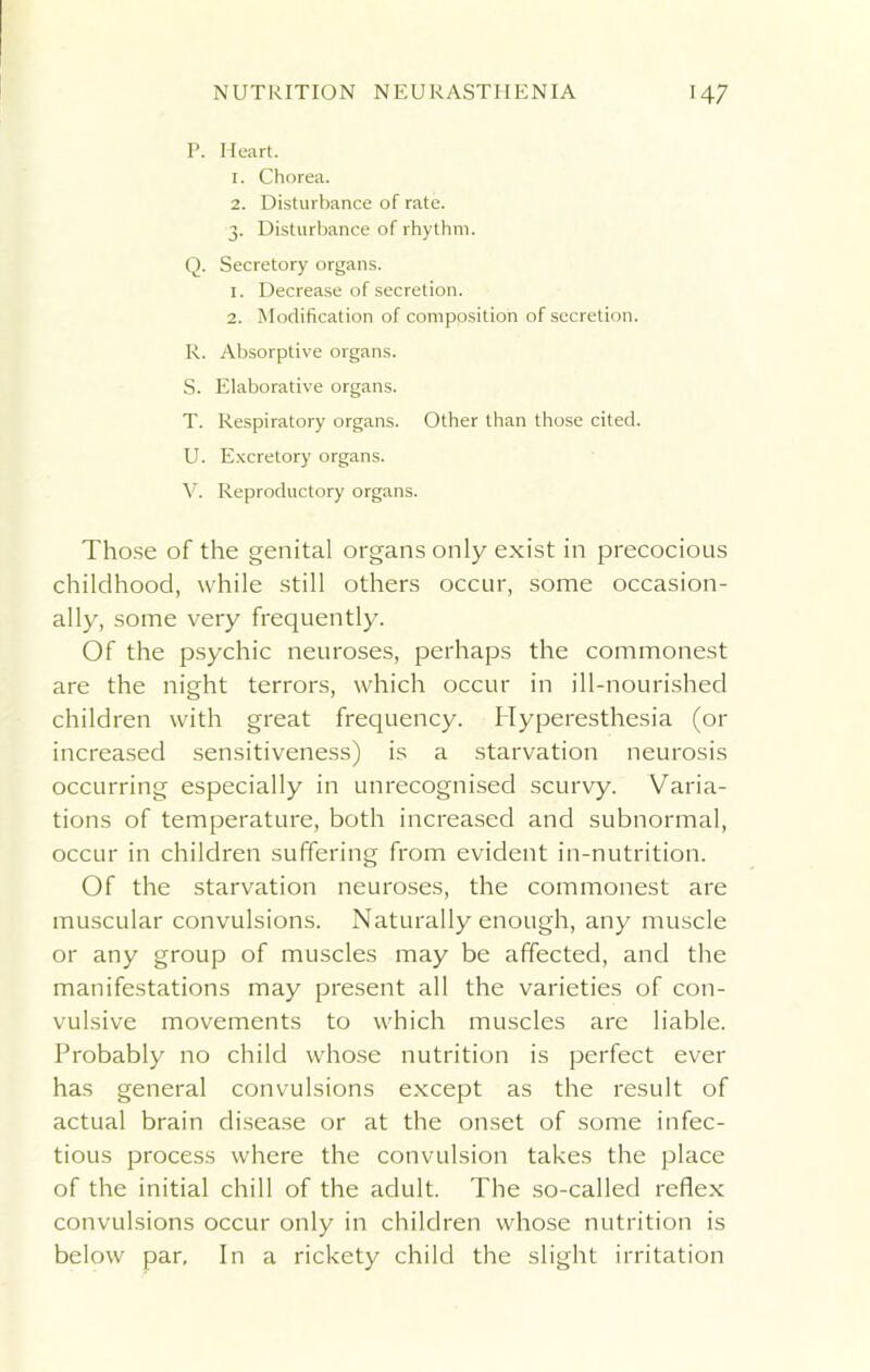 P. Heart. 1. Chorea. 2. Disturbance of rate. 3. Disturbance of rhythm. Q. Secretory organs. 1. Decrease of secretion. 2. Modification of composition of secretion. R. Absorptive organs. S. Elaborative organs. T. Respiratory organs. Other than those cited. U. Excretory organs. V. Reproductory organs. Those of the genital organs only exist in precocious childhood, while still others occur, some occasion- ally, some very frequently. Of the psychic neuroses, perhaps the commonest are the night terrors, which occur in ill-nourished children with great frequency. Hyperesthesia (or increased sensitiveness) is a starvation neurosis occurring especially in unrecognised scurvy. Varia- tions of temperature, both increased and subnormal, occur in children suffering from evident in-nutrition. Of the starvation neuroses, the commonest are muscular convulsions. Naturally enough, any muscle or any group of muscles may be affected, and the manifestations may present all the varieties of con- vulsive movements to which muscles are liable. Probably no child whose nutrition is perfect ever has general convulsions except as the result of actual brain disease or at the onset of some infec- tious process where the convulsion takes the place of the initial chill of the adult. The so-called reflex convulsions occur only in children whose nutrition is below par. In a rickety child the slight irritation