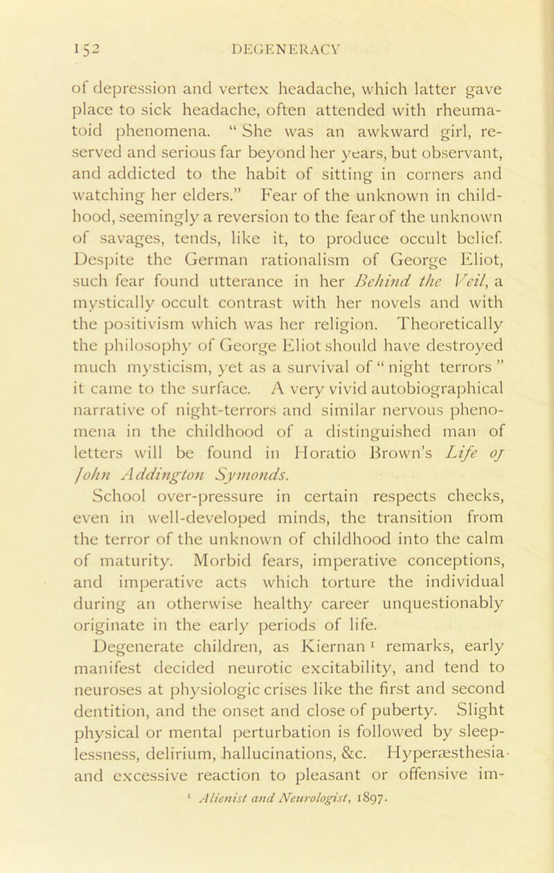 of depression and vertex headache, which latter gave place to sick headache, often attended with rheuma- toid phenomena. “ She was an awkward girl, re- served and serious far beyond her years, but observant, and addicted to the habit of sitting in corners and watching her elders.” Fear of the unknown in child- hood, seemingly a reversion to the fear of the unknown of savages, tends, like it, to produce occult belief. Despite the German rationalism of George Eliot, such fear found utterance in her Behind the Veil, a mystically occult contrast with her novels and with the positivism which was her religion. Theoretically the philosophy of George Eliot should have destroyed much mysticism, yet as a survival of “night terrors ” it came to the surface. A very vivid autobiographical narrative of night-terrors and similar nervous pheno- mena in the childhood of a distinguished man of letters will be found in Horatio Brown’s Life oj John Addington Symonds. School over-pressure in certain respects checks, even in well-developed minds, the transition from the terror of the unknown of childhood into the calm of maturity. Morbid fears, imperative conceptions, and imperative acts which torture the individual during an otherwise healthy career unquestionably originate in the early periods of life. Degenerate children, as Kiernan1 remarks, early manifest decided neurotic excitability, and tend to neuroses at physiologic crises like the first and second dentition, and the onset and close of puberty. Slight physical or mental perturbation is followed by sleep- lessness, delirium, hallucinations, &c. Hyperaesthesia and excessive reaction to pleasant or offensive im- 1 Alienist and Neurologist, 1897.