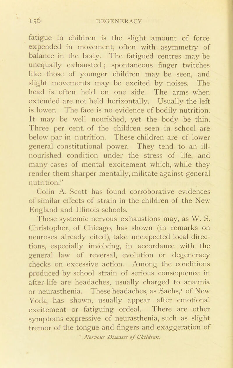 fatigue in children is the slight amount of force expended in movement, often with asymmetry of balance in the body. The fatigued centres may be unequally exhausted ; spontaneous finger twitches like those of younger children may be seen, and slight movements may be excited by noises. The head is often held on one side. The arms when extended are not held horizontally. Usually the left is lower. The face is no evidence of bodily nutrition. It may be well nourished, yet the body be thin. Three per cent, of the children seen in school are below par in nutrition. These children are of lower general constitutional power. They tend to an ill- nourished condition under the stress of life, and many cases of mental excitement which, while they render them sharper mentally, militate against general nutrition.” Colin A. Scott has found corroborative evidences of similar effects of strain in the children of the New England and Illinois schools. These systemic nervous exhaustions may, as W. S. Christopher, of Chicago, has shown (in remarks on neuroses already cited), take unexpected local direc- tions, especially involving, in accordance with the general law of reversal, evolution or degeneracy checks on excessive action. Among the conditions produced by school strain of serious consequence in after-life are headaches, usually charged to anaemia or neurasthenia. These headaches, as Sachs,1 of New York, has shown, usually appear after emotional excitement or fatiguing ordeal. There are other symptoms expressive of neurasthenia, such as slight tremor of the tongue and fingers and exaggeration of 1 Nervous Diseases of Children.