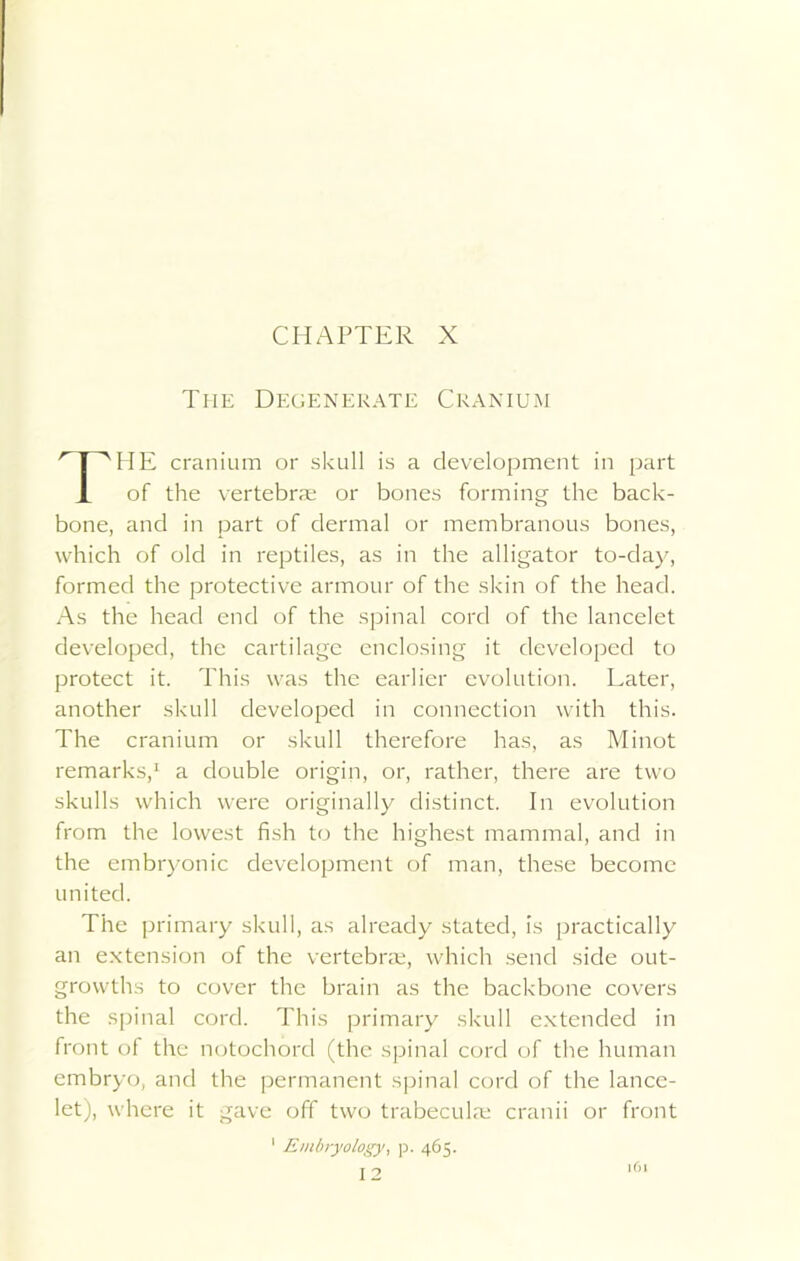 CHAPTER X The Degenerate Cranium HE cranium or skull is a development in part of the vertebrae or bones forming the back- bone, and in part of dermal or membranous bones, which of old in reptiles, as in the alligator to-day, formed the protective armour of the skin of the head. As the head end of the spinal cord of the lancelet developed, the cartilage enclosing it developed to protect it. This was the earlier evolution. Later, another skull developed in connection with this. The cranium or skull therefore has, as Minot remarks,1 a double origin, or, rather, there are two skulls which were originally distinct. In evolution from the lowest fish to the highest mammal, and in the embryonic development of man, these become The primary skull, as already stated, is practically an extension of the vertebrae, which send side out- growths to cover the brain as the backbone covers the spinal cord. This primary skull extended in front of the notochord (the spinal cord of the human embryo, and the permanent spinal cord of the lance- let), where it gave off two trabecula; cranii or front united. Embryology, p. 465.