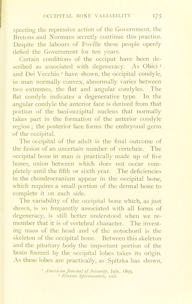 specting the repressive action of the Government, the Bretons and Normans secretly continue this practice. Despite the labours of Foville these people openly defied the Government for ten years. Certain conditions of the occiput have been de- scribed as associated with degeneracy. As Obici 1 and Dei Vecchio 2 have shown, the occipital condyle, in man normally convex, abnormally varies between two extremes, the flat and angular condyles. The flat condyle indicates a degenerative type. In the angular condyle the anterior face is derived from that portion of the basi-occipital nucleus that normally takes part in the formation of the anterior condyle region ; the posterior face forms the embryonal germ of the occipital. The occipital of the adult is the final outcome of the fusion of an uncertain number of vertebrae. The occipital bone in man is practically made up of five bones, union between which does not occur com- pletely until the fifth or sixth year. The deficiencies in the chondrocranium appear in the occipital bone, which requires a small portion of the dermal bone to complete it on each side. The variability of the occipital bone which, as just shown, is so frequently associated with all forms of degeneracy, is still better understood when we re- member that it is of vertebral character. The invest- ing mass of the head and of the notochord is the skeleton of the occipital bone. Between this skeleton and the pituitary body the important portion of the brain formed by the occipital lobes takes its origin. As these lobes are practically, as Spitzka has shown, 1 American Journal of Insanity, July, 1895. 2 Revista Spcrimentalc, xxii.