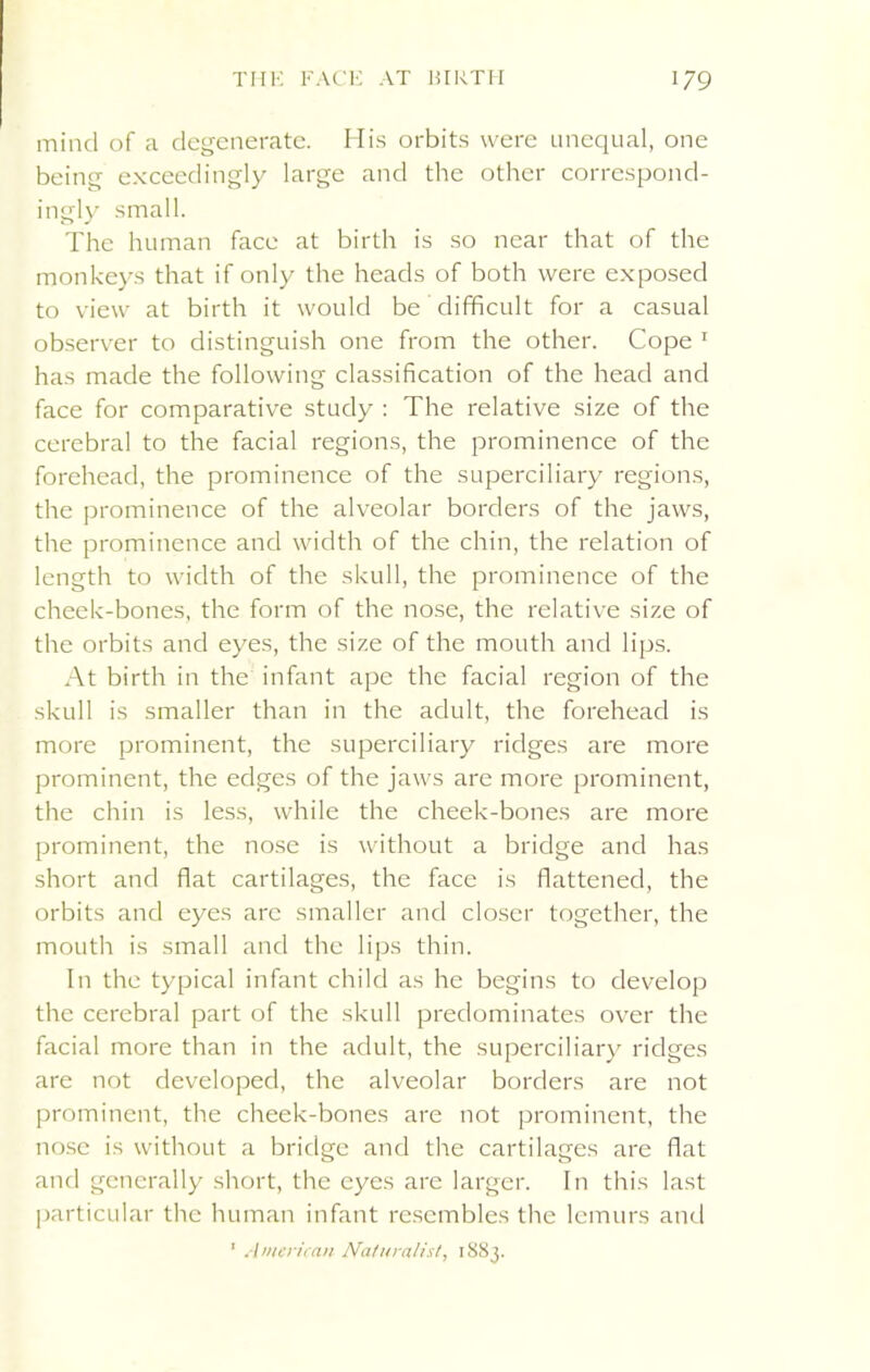 mind of a degenerate. His orbits were unequal, one being exceedingly large and the other correspond- ingly small. The human face at birth is so near that of the monkeys that if only the heads of both were exposed to view at birth it would be difficult for a casual observer to distinguish one from the other. Cope 1 has made the following classification of the head and face for comparative study : The relative size of the cerebral to the facial regions, the prominence of the forehead, the prominence of the superciliary regions, the prominence of the alveolar borders of the jaws, the prominence and width of the chin, the relation of length to width of the skull, the prominence of the cheek-bones, the form of the nose, the relative size of the orbits and eyes, the size of the mouth and lips. At birth in the infant ape the facial region of the skull is smaller than in the adult, the forehead is more prominent, the superciliary ridges are more prominent, the edges of the jaws are more prominent, the chin is less, while the cheek-bones are more prominent, the nose is without a bridge and has short and flat cartilages, the face is flattened, the orbits and eyes are smaller and closer together, the mouth is small and the lips thin. In the typical infant child as he begins to develop the cerebral part of the skull predominates over the facial more than in the adult, the superciliary ridges are not developed, the alveolar borders are not prominent, the cheek-bones are not prominent, the nose is without a bridge and the cartilages are flat and generally short, the eyes are larger. In this last particular the human infant resembles the lemurs and ' American Naturalist, 1883.