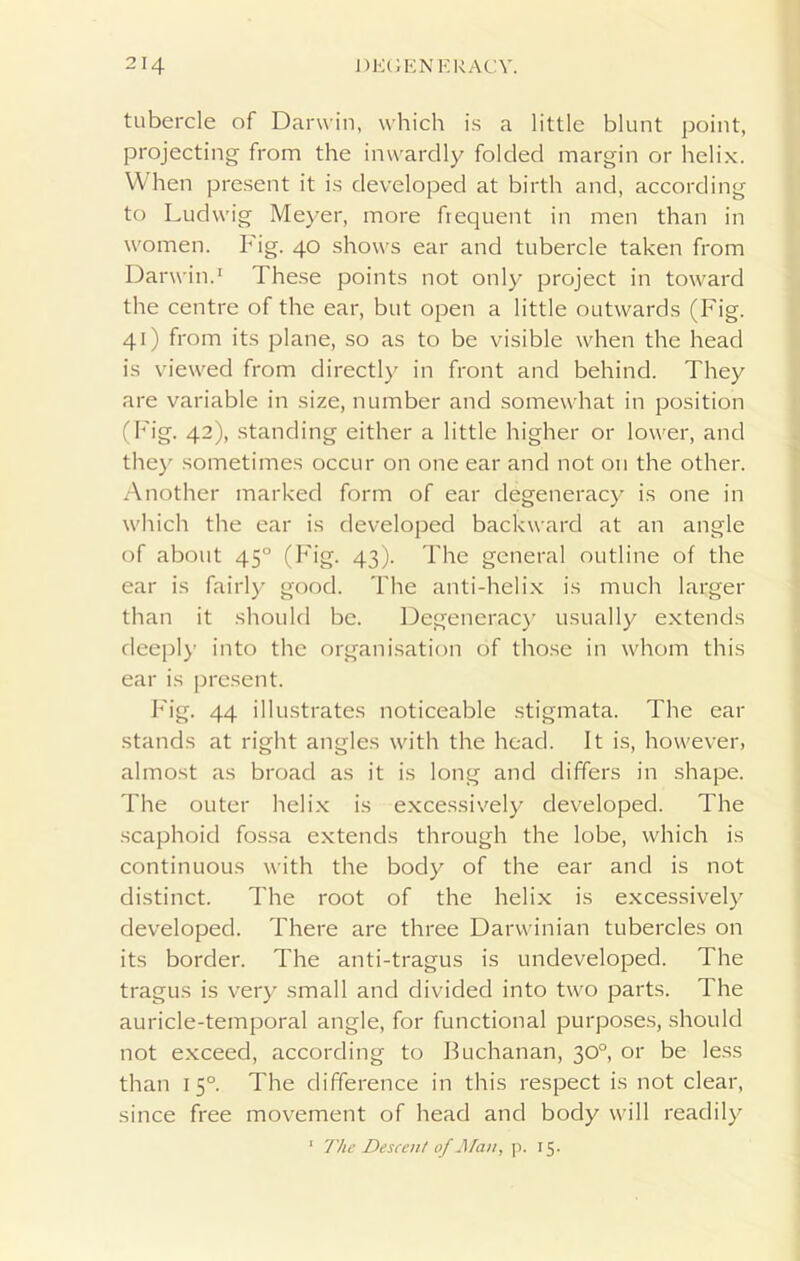 tubercle of Darwin, which is a little blunt point, projecting from the inwardly folded margin or helix. When present it is developed at birth and, according to Ludwig Meyer, more frequent in men than in women. Fig. 40 shows ear and tubercle taken from Darwin.1 These points not only project in toward the centre of the ear, but open a little outwards (Fig. 41) from its plane, so as to be visible when the head is viewed from directly in front and behind. They are variable in size, number and somewhat in position (Fig. 42), standing either a little higher or lower, and they sometimes occur on one ear and not 011 the other. Another marked form of ear degeneracy is one in which the ear is developed backward at an angle of about 450 (Fig. 43). The general outline of the ear is fairly good. The anti-helix is much larger than it should be. Degeneracy usually extends deeply into the organisation of those in whom this ear is present. Fig. 44 illustrates noticeable stigmata. The ear stands at right angles with the head. It is, however, almost as broad as it is long and differs in shape. The outer helix is excessively developed. The scaphoid fossa extends through the lobe, which is continuous with the body of the ear and is not distinct. The root of the helix is excessively developed. There are three Darwinian tubercles on its border. The anti-tragus is undeveloped. The tragus is very small and divided into two parts. The auricle-temporal angle, for functional purposes, should not exceed, according to Buchanan, 30°, or be less than 15° The difference in this respect is not clear, since free movement of head and body will readily 1 The Descent of Man, p. 15.