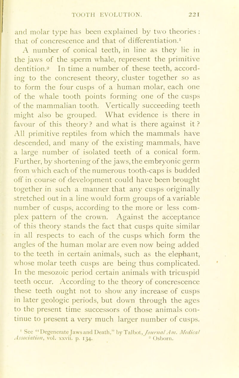 and molar type has been explained by two theories : that of concrescence and that of differentiation.1 A number of conical teeth, in line as they lie in the jaws of the sperm whale, represent the primitive dentition.2 In time a number of these teeth, accord- ing to the concresent theory, cluster together so as to form the four cusps of a human molar, each one of the whale tooth points forming one of the cusps of the mammalian tooth. Vertically succeeding teeth might also be grouped. What evidence is there in favour of this theory? and what is there against it? All primitive reptiles from which the mammals have descended, and many of the existing mammals, have a large number of isolated teeth of a conical form. Further, by shortening of the jaws, the embryonic germ from which each of the numerous tooth-caps is budded off in course of development could have been brought together in such a manner that any cusps originally stretched out in a line would form groups of a variable number of cusps, according to the more or less com- plex pattern of the crown. Against the acceptance of this theory stands the fact that cusps quite similar in all respects to each of the cusps which form the angles of the human molar are even now being added to the teeth in certain animals, such as the elephant, whose molar teeth cusps are being thus complicated. In the mesozoic period certain animals with tricuspid teeth occur. According to the theory of concrescence these teeth ought not to show any increase of cusps in later geologic periods, but down through the ages to the present time successors of those animals con- tinue to present a very much larger number of cusps. 1 See “Degenerate Jaws and Death,” by Talbot, Journal Am. Medical Association, vol. xxvii. p. 134. 2 Osborn.