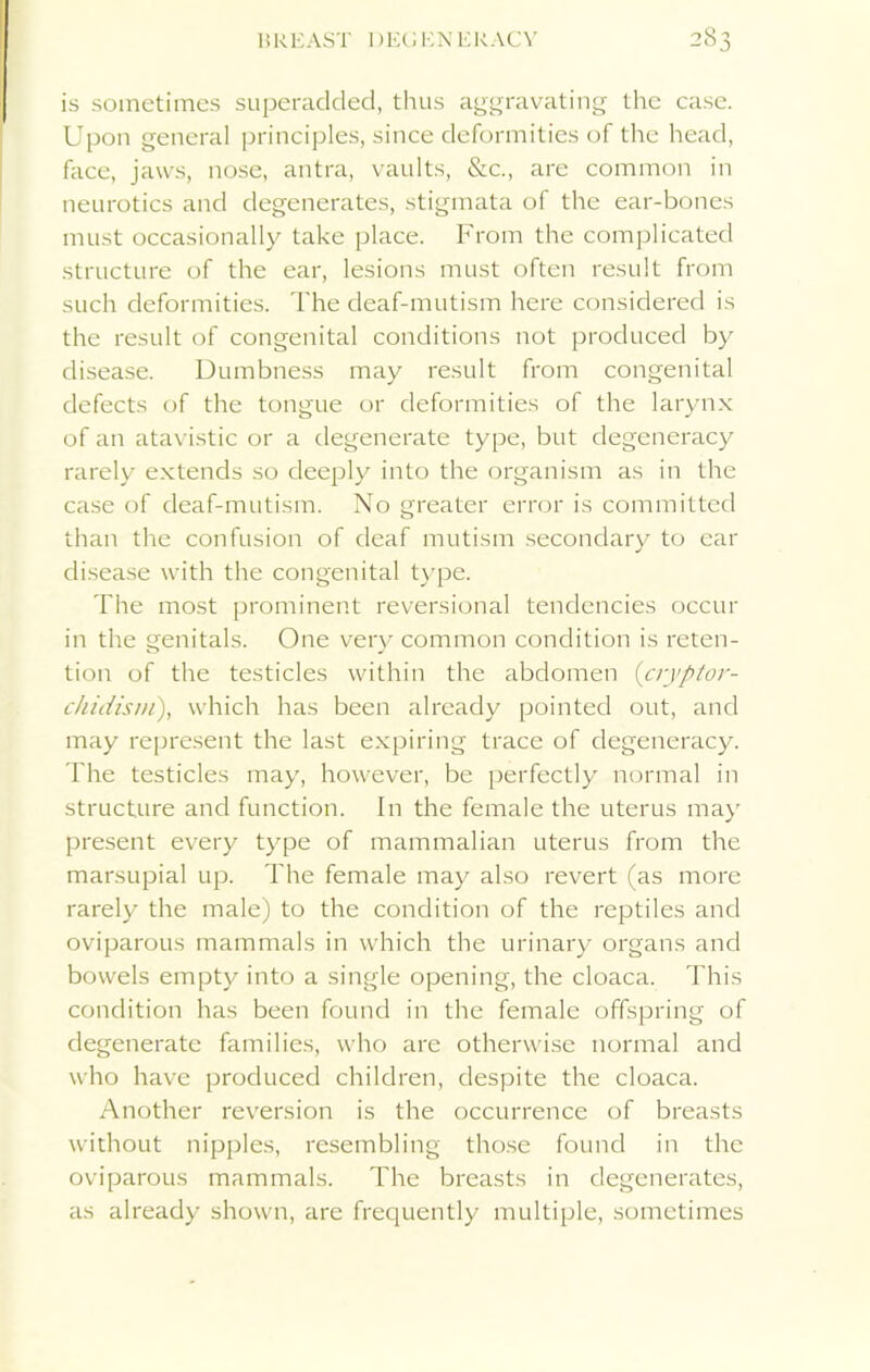 BREAST 1 )EG EN ERACV is sometimes superadded, thus aggravating the case. Upon general principles, since deformities of the head, face, jaws, nose, antra, vaults, &c., are common in neurotics and degenerates, stigmata of the ear-bones must occasionally take place. From the complicated structure of the ear, lesions must often result from such deformities. The deaf-mutism here considered is the result of congenital conditions not produced by disease. Dumbness may result from congenital defects of the tongue or deformities of the larynx of an atavistic or a degenerate type, but degeneracy rarely extends so deeply into the organism as in the case of deaf-mutism. No greater error is committed than the confusion of deaf mutism secondary to ear disease with the congenital type. The most prominent reversional tendencies occur in the genitals. One very common condition is reten- tion of the testicles within the abdomen (cryptor- chidism), which has been already pointed out, and may represent the last expiring trace of degeneracy. The testicles may, however, be perfectly normal in structure and function. In the female the uterus may present every type of mammalian uterus from the marsupial up. The female may also revert (as more rarely the male) to the condition of the reptiles and oviparous mammals in which the urinary organs and bowels empty into a single opening, the cloaca. This condition has been found in the female offspring of degenerate families, who are otherwise normal and who have produced children, despite the cloaca. Another reversion is the occurrence of breasts without nipples, resembling those found in the oviparous mammals. The breasts in degenerates, as already shown, are frequently multiple, sometimes