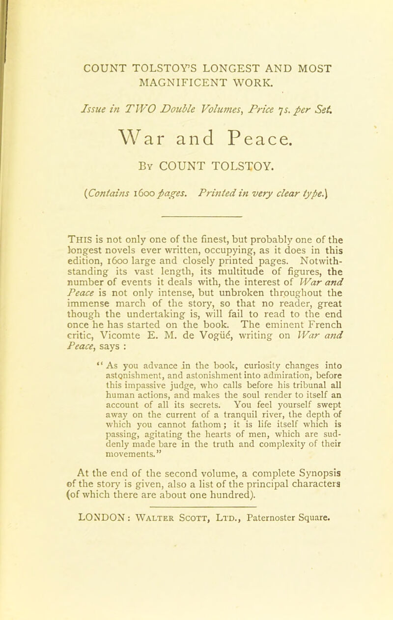 COUNT TOLSTOY’S LONGEST AND MOST MAGNIFICENT WORK. Issue in TWO Double Volumes, Price is. per Set. War and Peace. By COUNT TOLSTOY. (Contains 1600 pages. Printed in very clear type.) This is not only one of the finest, but probably one of the longest novels ever written, occupying, as it does in this edition, 1600 large and closely printed pages. Notwith- standing its vast length, its multitude of figures, the number of events it deals with, the interest of War and Peace is not only intense, but unbroken throughout the immense march of the story, so that no reader, great though the undertaking is, will fail to read to the end once he has started on the book. The eminent French critic, Vicomte E. M. de Vogiid, writing on War and Peace, says : “ As you advance in the hook, curiosity changes into astonishment, and astonishment into admiration, before this impassive judge, who calls before his tribunal all human actions, and makes the soul render to itself an account of all its secrets. You feel yourself swept away on the current of a tranquil river, the depth of which you cannot fathom; it is life itself which is passing, agitating the hearts of men, which are sud- denly made bare in the truth and complexity of their movements.” At the end of the second volume, a complete Synopsis of the story is given, also a list of the principal characters (of which there are about one hundred).