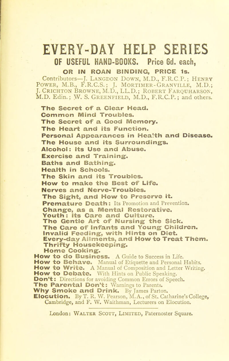EVERY-DAY HELP SERIES OF USEFUL HAND-BOOKS. Price Oil. each, OR IN ROAN BINDING, PRICE Is. Contributors—J. Langdon Down, M.D., F.R.C.P.; Henry Power, M.B., F.R.C.S.; J. Mortimer-Granville, M.D.; J. Crichton Browne, M.D., LL.D.; Robert Farquharson, M.D. Edin.; W. S. GREENFIELD, M.D., F.R.C.P.; and others. The Secret of a Clear Head. Common IVIincI Troubles. The Secret of a Good Wlemory, The Heart and its Function. Personal Appearances in Health and Disease. The House and its Surroundings. Alcohol: Its Use and Abuse. Exercise and Training. Baths and Bathing. Health in Schools. The Skin and its Troubles. How to make the Best of Life. Nerves and Nerve-Troubles. The Sight, and How to Preserve it. Premature Death: Its Promotion and Prevention. Change, as a SVJental Restorative. Youth: Its Care and Culture. The Gentle Art of Nursing the Sick. The Care of Infants and Young Children. Invalid Feeding, with Hints on Diet. Every-day Ailments, and How to Treat Them. Thrifty Housekeeping. Home Cooking. How to do Business. A Guide to Success in Life. How to Behave. Manual of Etiquette and Personal Habits. How to Write. A Manual of Composition and Letter Writing. How to Debate. With Plints on Public Speaking. Don’t: Directions for avoiding Common Errors of Speech. The Parental Don’t: Warnings to Parents. Why Smoke and Drink. By James Parton. Elocution. By T. R. W. Pearson, M. A., of St. Catharine’s College, Cambridge, and F. W. Waithman, Lecturers on Elocution.