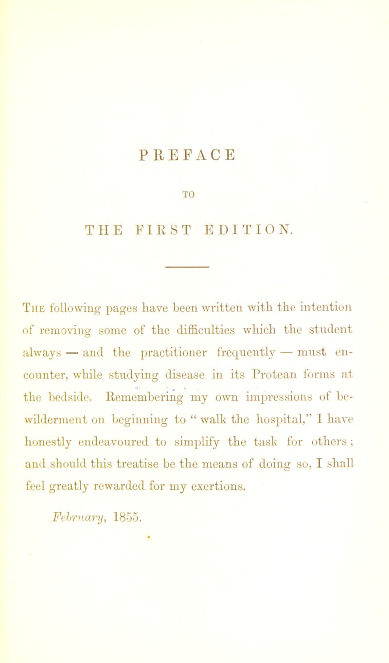 PREFACE TO THE FIRST EDITION. The following pages have been written with the intention of removing some of the difficulties which the student always — and the practitioner frequently — must en- counter, while studying disease in its Protean forms at the bedside. Remembering my own impressions of be- wilderment on beginning to “ walk the hospital,” I have honestly endeavoured to simplify the task for others; and should this treatise be the means of doing so, I shall feel greatly rewarded for my exertions. February, 1855.