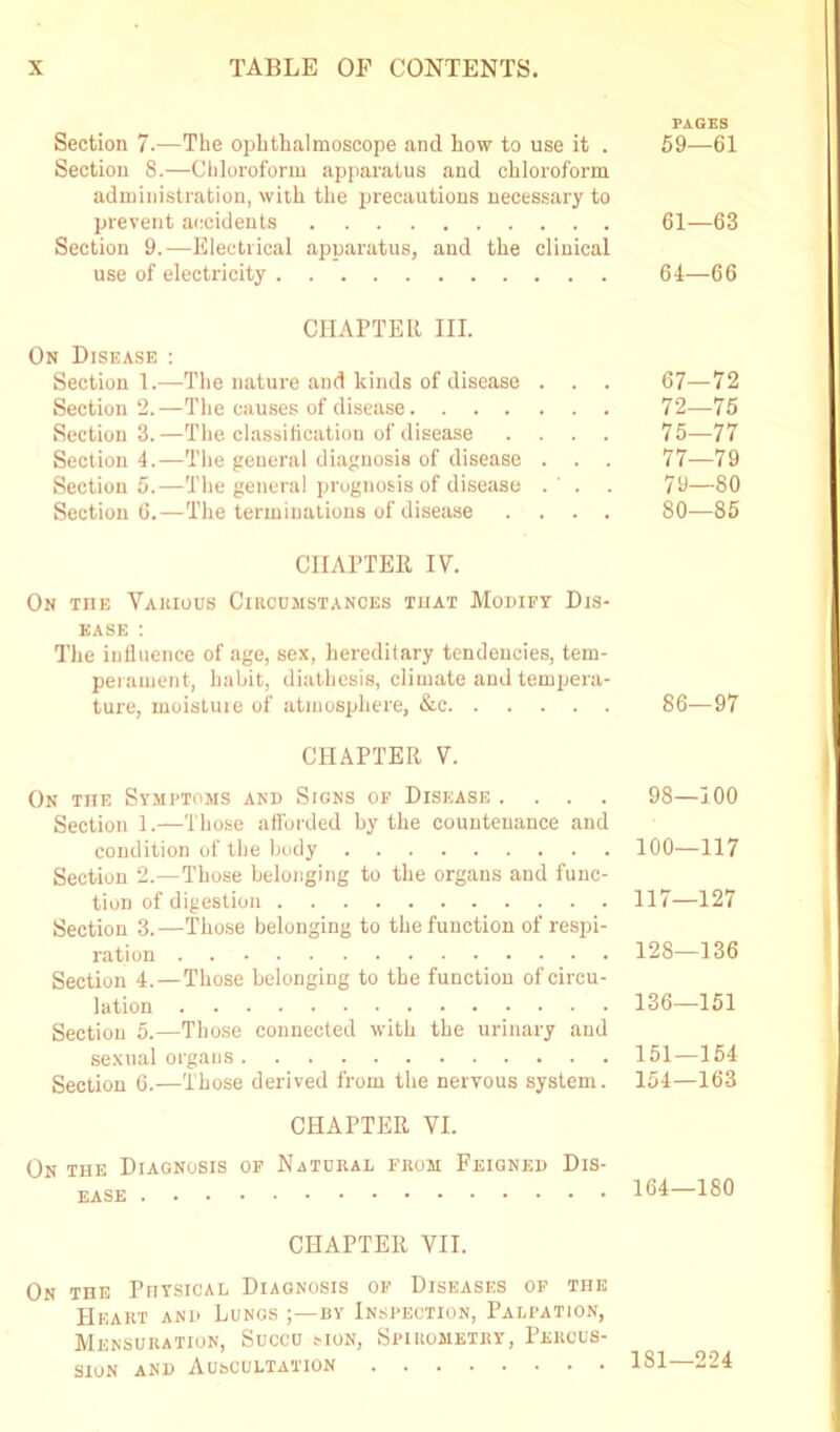 Section 7.—The ophthalmoscope and how to use it . Section 8.—Chloroform apparatus and chloroform administration, with the precautions necessary to prevent accidents Section 9.—Electrical apparatus, aud the clinical use of electricity CHAPTER III. On Disease : Section 1.—The nature and kinds of disease . . . Section 2.—The causes of disease Section 3.—The classification of disease . . . . Section 4.—The general diagnosis of disease . . . Section 5.—The general prognosis of disease . ' . . Section 6.—The terminations of disease . . . . CHAPTER IV. On the Vakious Circumstances that Modify Dis- ease : The influence of age, sex, hereditary tendencies, tem- perament, habit, diathesis, climate and tempera- ture, moisture of atmosphere, &c CHAPTER V. On the Symptoms and Signs of Disease .... Section 1.—Those afforded by the countenance and condition of the body Section 2.—Those belonging to the organs and func- tion of digestion Section 3.—Those belonging to the function of respi- ration Section 4.—Those belonging to the function of circu- lation Section 5.—Those connected with the urinary and sexual organs Section 6.—Those derived from the nervous system. CHAPTER VI. On the Diagnosis of Natural from Feigned Dis- ease CHAPTER VII. On the Physical Diagnosis of Diseases of the Heart and Lungs by Inspection, Palpation, Mensuration, Succu mon, Spirometry, Percus- sion and Auscultation PAGES 59—61 61—63 64—66 67—72 72—75 75—77 77—79 79— 80 80— 85 86—97 98—100 100—117 117—127 128—136 136—151 151—154 154—163 164—180 181—224