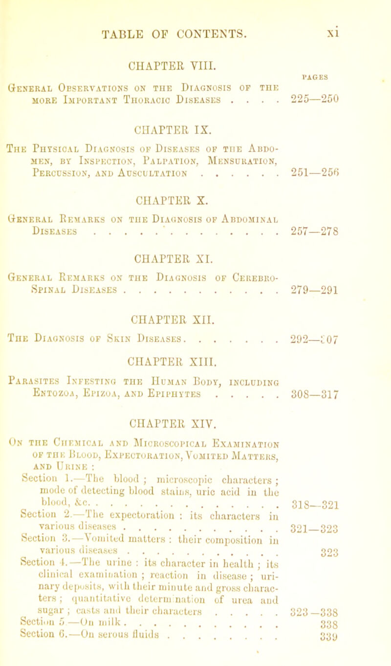 CHAPTER VIII. PAGES General Observations on the Diagnosis of the more Important Thoracic Diseases .... 225—250 CHAPTER IS. The Physical Diagnosis of Diseases of the Abdo- men, by Inspection, Palpation, Mensuration, Percussion, and Auscultation 251—250 CHAPTER X. General Remarks on the Diagnosis of Abdominal Diseases 257—278 CHAPTER XI. General Remarks on the Diagnosis of Cerebro- spinal Diseases 279—291 CHAPTER XII. The Diagnosis of Skin Diseases 292—107 CHAPTER XIII. Parasites Infesting the Human Body, including Entozoa, Epizoa, and Epiphytes 308—317 CHAPTER XIV. On the Chemical and Microscopical Examination of Tni: Blood, Expectoration, Vomited Matters, and Urine : Section 1.-—The blood ; microscopic characters ; mode of detecting blood stains, uric acid in the blood, &c. 31S—321 Section 2.—'1 he expectoration : its characters in various diseases 321 323 Section 3.—\ omited matters : their composition in various diseases 323 Section 4.—The urine : its character in health ; its clinical examination ; reaction in disease ; uri- nary deposits, with their minute and gross charac- ters ; quantitative determination of urea and sugar ; casts and their characters 323 —338 Section 5—On milk 333 Section 6.—On serous fluids 33y