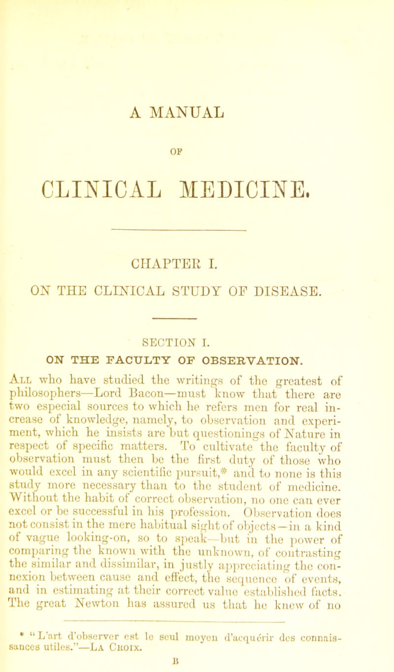 A MANUAL OF CLINICAL MEDICINE. CHAPTER I. ON THE CLINICAL STUDY OE DISEASE. SECTION I. ON THE FACULTY OF OBSERVATION. All who have studied the writings of the greatest of philosophers—Lord Bacon—must know that there are two especial sources to which he refers men for real in- crease of knowledge, namely, to observation and experi- ment, which he insists are hut questionings of Nature in respect of specific matters. To cultivate the faculty of observation must then he the first duty of those who would excel in any scientific pursuit,* and to none is this study more necessary than to the student of medicine. Without the habit of correct observation, no one can ever excel or be successful in his profession. Observation does not consist in the mere habitual sight of objects—in a kind of vague looking-on, so to speak—but in the power of comparing the known with the unknown, of contrasting the similar and dissimilar, in justly appreciating the con- nexion between cause and effect, the sequence of events, and in estimating at their correct value established facts. The great Newton has assured us that he knew of no * “ L’art, d'observer nst le soul moyen d’acquerir des connais- saticcs utiles.”—La Cuoix. Ji