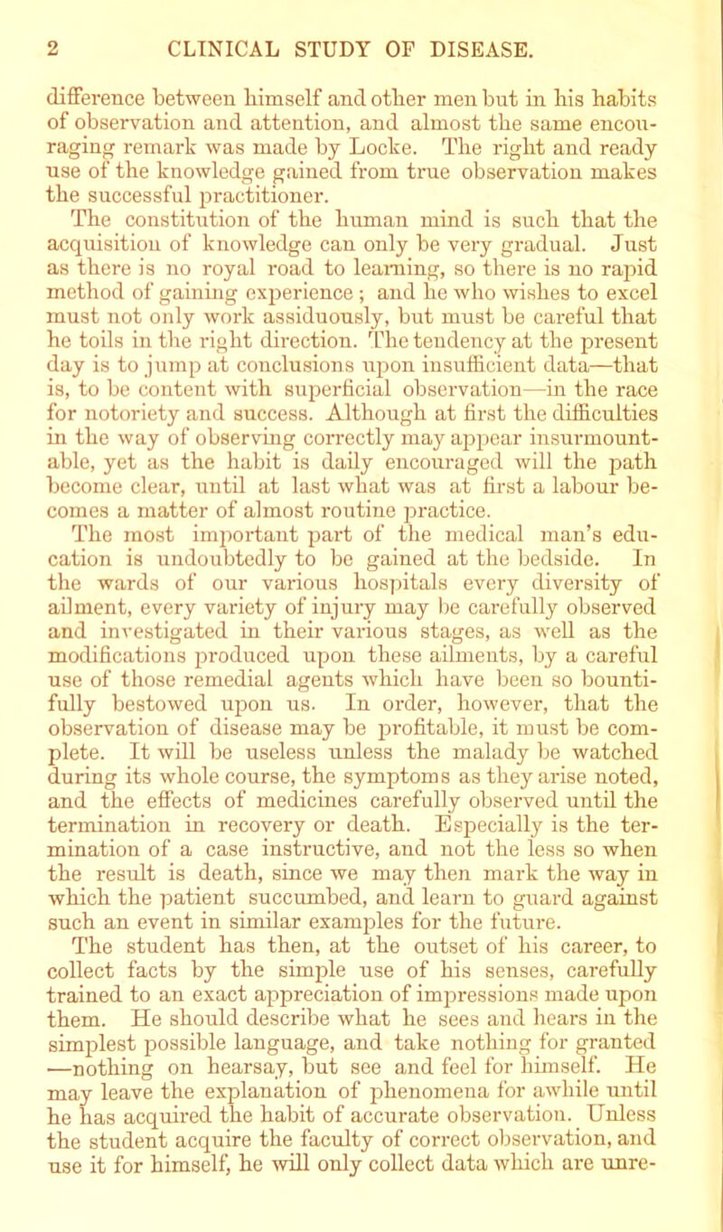 difference between himself and other men but in his habits of observation and attention, and almost the same encou- raging' remark was made by Locke. The right and ready use of the knowledge gained from true observation makes the successful practitioner. The constitution of the human mind is such that the acquisition of knowledge can only be very gradual. Just as there is no royal road to learning, so there is no rapid method of gaining experience ; and he who wishes to excel must not only work assiduously, but must be careful that he toils in the right direction. The tendency at the present day is to jump at conclusions upon insufficient data—that is, to be content with superficial observation—in the race for notoriety and success. Although at first the difficulties in the way of observing correctly may appear insurmount- able, yet as the habit is daily encouraged will the path become clear, until at last what was at first a labour be- comes a matter of almost routine practice. The most important part of the medical man’s edu- cation is undoubtedly to be gained at the bedside. In the wards of our various hospitals every diversity of ailment, every variety of injury may be carefully observed and investigated in their various stages, as well as the modifications produced upon these ailments, by a careful use of those remedial agents which have been so bounti- fully bestowed upon us. In order, however, that the observation of disease may be profitable, it must be com- plete. It will be useless unless the malady be watched during its whole course, the symptoms as they arise noted, and the effects of medicines carefully observed until the termination in recovery or death. Especially is the ter- mination of a case instructive, and not the less so when the result is death, since we may then mark the way in which the patient succumbed, and learn to guard against such an event in similar examples for the future. The student has then, at the outset of his career, to collect facts by the simple use of his senses, carefully trained to an exact appreciation of impressions made upon them. He should describe what he sees and hears in the simplest possible language, and take nothing for granted •—nothing on hearsay, but see and feel for himself. He may leave the explanation of phenomena for awhile until he has acquired the habit of accurate observation. Unless the student acquire the faculty of correct observation, and use it for himself, he will only collect data which are unre-