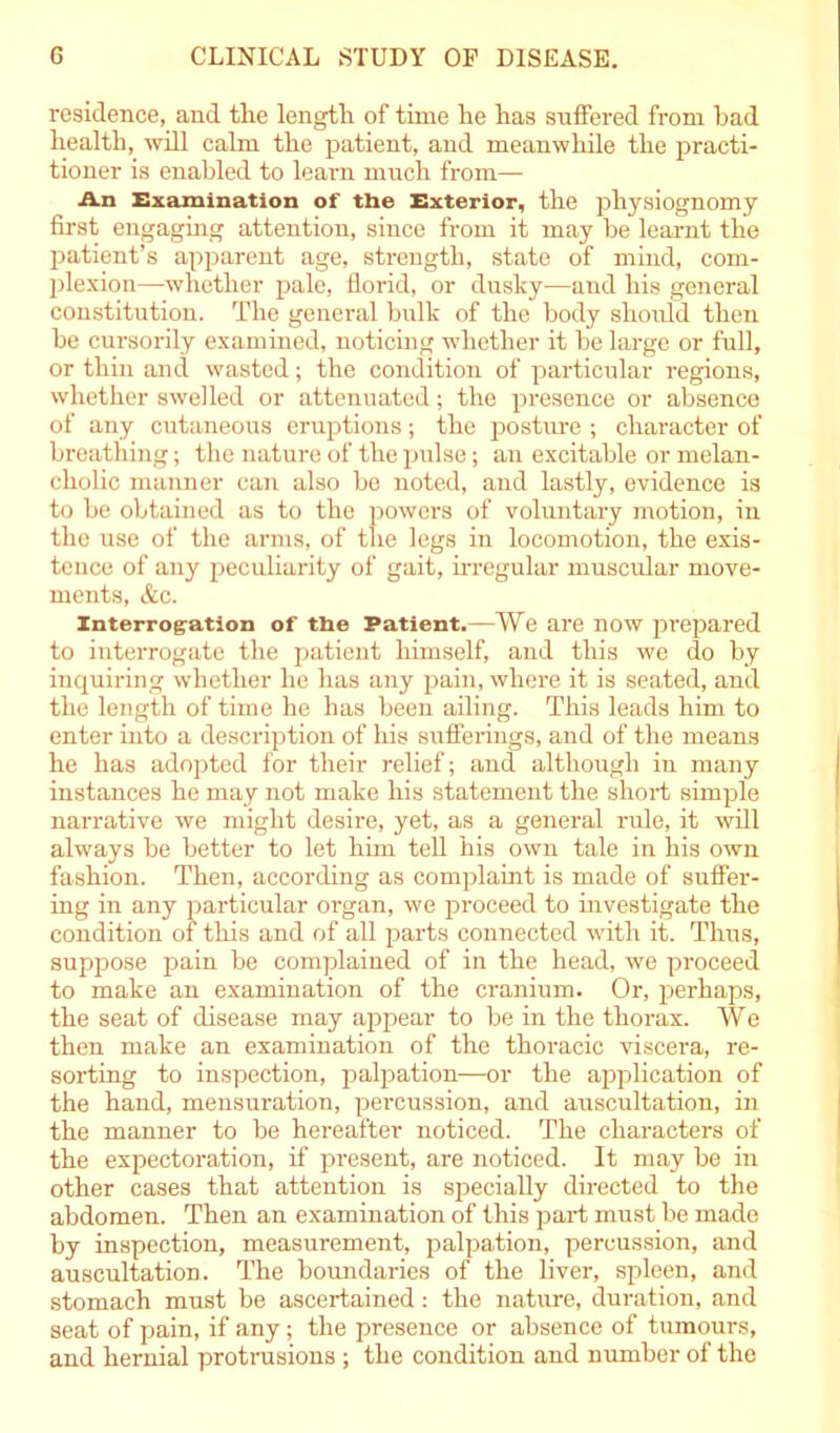 residence, and the length of time he has suffered from had health, will calm the patient, and meanwhile the practi- tioner is enabled to learn much from— An Examination of the Exterior, the physiognomy first engaging attention, since from it may be learnt the patient’s apparent age, strength, state of mind, com- plexion—whether pale, florid, or dusky-—and his general constitution. The general bulk of the body should then be cursorily examined, noticing whether it be large or full, or thin and wasted; the condition of particular regions, whether swelled or attenuated; the presence or absence of any cutaneous eruptions; the posture ; character of breathing; the nature of the pulse; an excitable or melan- cholic manner can also be noted, and lastly, evidence is to be obtained as to the powers of voluntary motion, in the use of the arms, of the legs in locomotion, the exis- tence of any peculiarity of gait, irregular muscular move- ments, &c. Interrog-ation of the Patient.—We are now prepared to interrogate the patient himself, and this we do by inquiring whether he has any pain, where it is seated, and the length of time he has been ailing. This leads him to enter into a description of his sufferings, and of the means he has adopted for their relief; and although in many instances he may not make his statement the short simple narrative we might desire, yet, as a general rule, it will always be better to let him tell his own tale in his own fashion. Then, according as complaint is made of suffer- ing in any particular organ, we proceed to investigate the condition of this and of all parts connected with it. Thus, suppose pain be complained of in the head, we proceed to make an examination of the cranium. Or, perhaps, the seat of disease may appear to be in the thorax. We then make an examination of the thoracic viscera, re- sorting to inspection, palpation—or the application of the hand, mensuration, percussion, and auscultation, in the manner to be hereafter noticed. The characters of the expectoration, if present, are noticed. It may be in other cases that attention is specially directed to the abdomen. Then an examination of this part must be made by inspection, measurement, palpation, percussion, and auscultation. The boundaries of the liver, spleen, and stomach must be ascertained: the nature, duration, and seat of pain, if any; the presence or absence of tumours, and hernial protrusions ; the condition and number of the