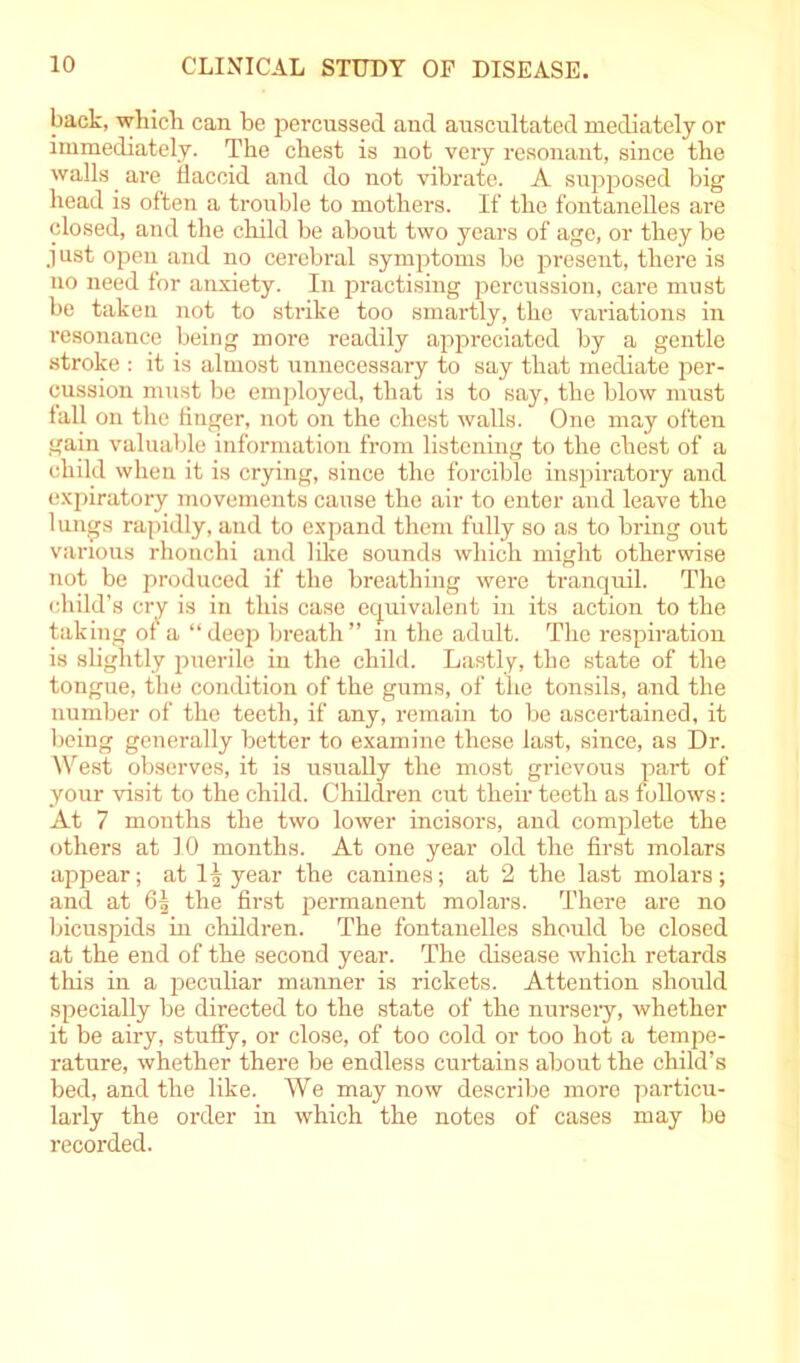 back, which can he percussed and auscultated mediately or immediately. The chest is not very resonant, since the walls are flaccid and do not vibrate. A supposed big head is often a trouble to mothers. If the fontanelles are closed, and the child be about two years of age, or they be just open and no cerebral symptoms be present, there is no need for anxiety. In practising percussion, care must be taken not to strike too smartly, the variations in resonance being more readily appreciated by a gentle stroke : it is almost unnecessary to say that mediate per- cussion must be employed, that is to say, the blow must fall on the finger, not on the chest walls. One may often gain valuable information from listening to the chest of a child when it is crying, since the forcible inspiratory and expiratory movements cause the air to enter and leave the lungs rapidly, and to expand them fully so as to bring out various rhonchi and like sounds which might otherwise not be produced if the breathing were tranquil. The child’s cry is in this case equivalent in its action to the taking of a “deep breath” in the adult. The respiration is slightly puerile in the child. Lastly, the state of the tongue, the condition of the gums, of the tonsils, and the number of the teeth, if any, remain to be ascertained, it being generally better to examine these last, since, as Dr. West observes, it is usually the most grievous part of your visit to the child. Children cut their teeth as follows: At 7 months the two lower incisors, and complete the others at 10 months. At one year old the first molars appear; at 1| year the canines; at 2 the last molars; and at 6^ the first permanent molars. There are no bicuspids in children. The fontanelles should be closed at the end of the second year. The disease which retards this in a peculiar maimer is rickets. Attention should specially be directed to the state of the nursery, whether it be airy, stuffy, or close, of too cold or too hot a tempe- rature, whether there be endless curtains about the child’s bed, and the like. We may now describe more particu- larly the order in which the notes of cases may be recorded.