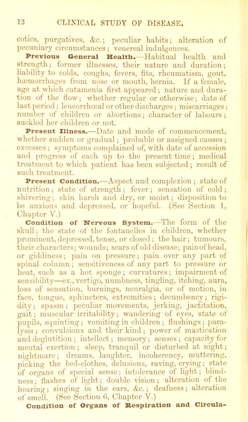 cotics, purgatives, &c.; peculiar habits; alteration of pecuniary circumstances ; venereal indulgences. Previous General Healtb.—Habitual health and strength; former illnesses, their nature and duration; liability to colds, coughs, fevers, fits, rheumatism, gout, haemorrhages from nose or mouth, hernia. If a female, age at which catamenia first appeared; nature and dura- tion of the How; whether regular or otherwise; date of last period; leucorrhoeal or other discharges; miscarriages; number of children or abortions; character of labours ; suckled her children or not. Present illness.—Date and mode of commencement, whether sudden or gradual; probable or assigned causes; excesses ; symptoms complained of, with date of accession and progress of each up to the present time; medical treatment to which patient has been subjected; result of such treatment. Present Condition.—Aspect and complexion; state of nutrition; state of strength; fever ; sensation of cold ; shivering; skin harsh and dry, or moist; disposition to be anxious and depressed, or hopeful. (See Section 1, Chapter V.) Condition of Nervous System.—The form of the skull; the state of the fontanelles in children, whether prominent, depressed, tense, or closed; the hair; tumours, their characters; wounds; scars of old disease; pain of head, or giddiness; pain on pressure; pain over any part of spinal column; sensitiveness of any part to pressure or heat, such as a hot sponge; curvatures; impairment of sensibility—ex., vertigo, numbness, tingling, itching, aura, loss of sensation, burnings, neuralgia, or of motion, in face, tongue, sphincters, extremities; decumbency; rigi- dity; spasm; peculiar movements, jerking, jactitation, gait; muscular irritability; wandering of eyes, state of pupils, squinting ; vomiting in children; flushings ; para- lysis ; convulsions and their kind; power of mastication and deglutition; intellect; memory; senses ; capacity for mental exertion; sleep, tranquil or disturbed at night; nightmare; dreams, laughter, incoherency, muttering, picking the bed-clothes, delusions, raving, crying; state of organs of special sense; intolerance of light; blind- ness ; flashes of light; double vision; alteration of the hearing; singing in the ears, &c.; deafness; alteration of smell. (See Section 6, Chapter Y.) Condition of Organs of Respiration and Circula-