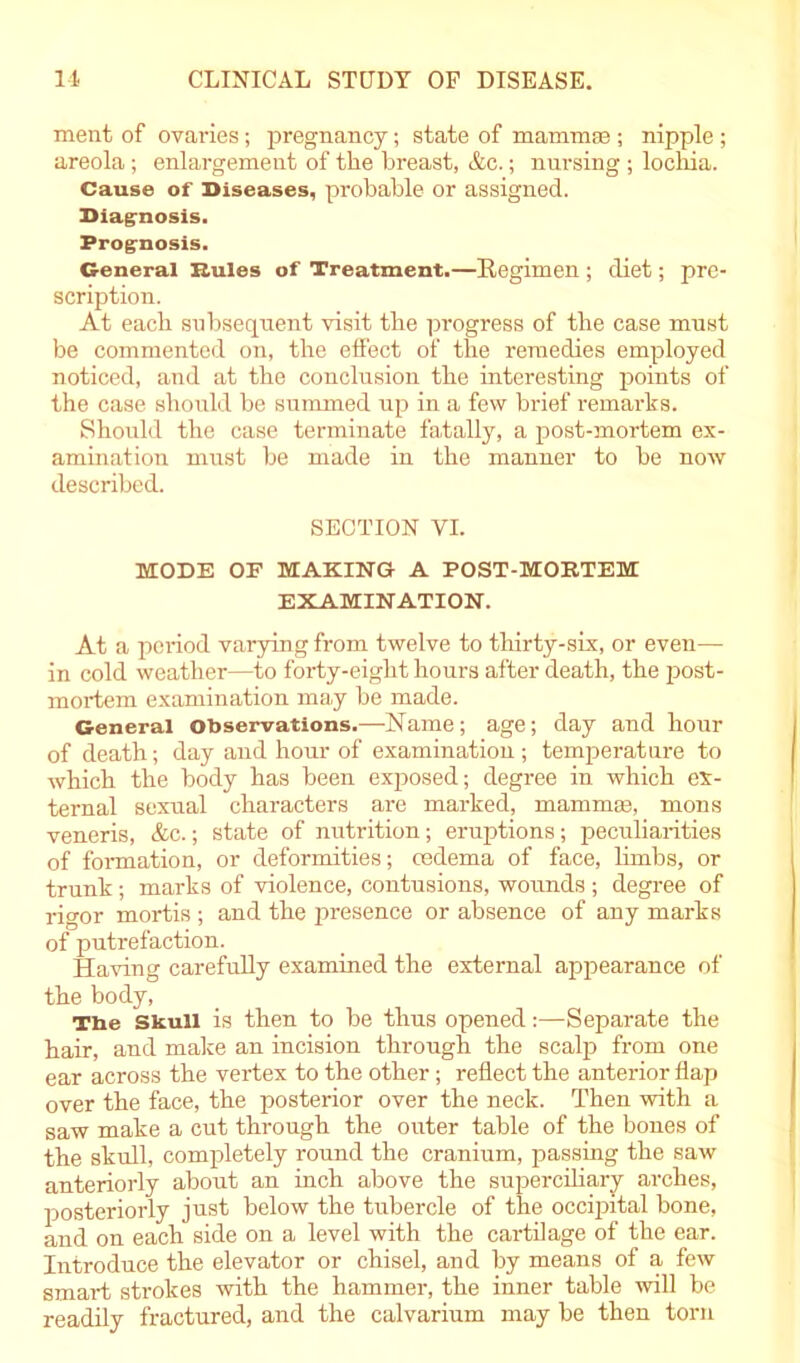 ment of ovaries; pregnancy; state of mammae ; nipple; areola; enlargement of the breast, &c.; nursing; lochia. Cause of Diseases, probable or assigned. Diagnosis. Prognosis. General Rules of Treatment.—Regimen ; diet; pre- scription. At each subsequent visit the progress of the case must be commented on, the effect of the remedies employed noticed, and at the conclusion the interesting points of the case should be summed up in a few brief remarks. Should the case terminate fatally, a post-mortem ex- amination must be made in the manner to be now described. SECTION VI. MODE OF MAKING A POST-MORTEM EXAMINATION. At a period varying from twelve to thirty-six, or even— in cold weather—to forty-eight hours after death, the post- mortem examination ma.y be made. General observations.—Name; age; day and hour of death; day and hour of examination; temperature to which the body has been exposed; degree in which ex- ternal sexual characters are marked, mammae, mons veneris, &c.; state of nutrition; eruptions; peculiarities of formation, or deformities; oedema of face, limbs, or trunk; marks of violence, contusions, wounds; degree of rigor mortis; and the presence or absence of any marks of putrefaction. Having carefully examined the external appearance of the body, The Skull is then to be thus opened:—Separate the hair, and make an incision through the scalp from one ear across the vertex to the other; reflect the anterior flap over the face, the posterior over the neck. Then with a saw make a cut through the outer table of the bones of the skull, completely round the craniirm, passing the saw anteriorly about an inch above the superciliary arches, posteriorly just below the tubercle of the occipital bone, and on each side on a level with the cartilage of the ear. Introduce the elevator or chisel, and by means of a few smai-t strokes with the hammer, the inner table will be readily fractured, and the calvarium may be then torn