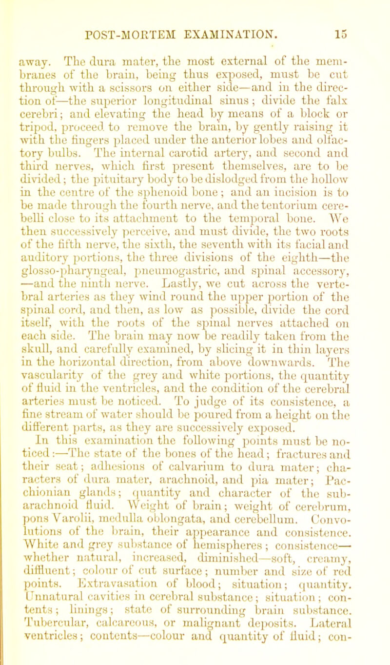 away. The dura mater, the most external of the mem- branes of the brain, being thus exposed, must be cut through with a scissors on either side—and in the direc- tion of—the superior longitudinal sinus; divide the falx cerebri; and elevating the head by means of a block or tripod, proceed to remove the brain, by gently raising it with the fingers placed under the anterior lobes and olfac- tory bulbs. The internal carotid artery, and second and third nerves, which first present themselves, are to be divided; the pituitary body to be dislodged from the hollow in the centre of the sphenoid bone ; and an incision is to be made through the fourth nerve, and the tentorium cere- belli close to its attachmeut to the temporal bone. We then successively perceive, and must divide, the two roots of the fifth nerve, the sixth, the seventh with its facial and auditory portions, the three divisions of the eighth—the glosso-pharyngeal, pneumogastric, and spinal accessory, —and the ninth nerve. Lastly, we cut across the verte- bral arteries as they wind round the upper portion of the spinal cord, and then, as low as possible, divide the cord itself, with the roots of the spinal nerves attached on each side. The brain may now be readily taken from the skull, and carefully examined, by slicing it in thin layers in the horizontal direction, from above downwards. The vascularity of the grey and white portions, the quantity of fluid in the ventricles, and the condition of the cerebral arteries must be noticed. To judge of its consistence, a fine stream of water should he poured from a height ou the different parts, as they are successively exposed. In this examination the following points must be no- ticed :—The state of the bones of the head; fractures and their seat; adhesions of calvarium to dura mater; cha- racters of dura mater, arachnoid, and pia mater; Pac- chionian glands; quantity and character of the sub- arachnoid fluid. Weight of brain; weight of cerebrum, pons Varolii, medulla oblongata, and cerebellum. Convo- lutions of the brain, their appearance and consistence. White and grey substance of hemispheres ; consistence— whether natural, increased, diminished—soft, creamy, diffluent; colour of cut surface; number and size of red points. Extravasation of blood; situation; quantity. Unnatural cavities in cerebral substance; situation; con- tents ; linings; state of surrounding brain substance. Tubercular, calcareous, or malignant deposits. Lateral ventricles; contents—colour and quantity of fluid; con-