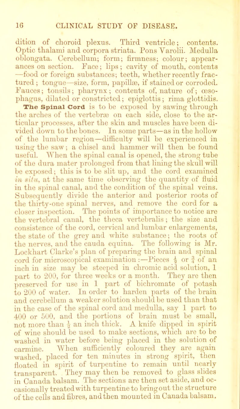 dition of choroid plexus. Third ventricle; contents. Optic thalami and corpora striata. PonsVarolii. Medulla oblongata. Cerebellum; form; firmness; colour; appear- ances on section. Face; lips ; cavity of mouth, contents —food or foreign substances; teeth, whether recently frac- tured ; tongue—size, form, papilla;, if stained or corroded. Fauces; tonsils; pharynx; contents of, nature of; oeso- phagus, dilated or constricted; epiglottis; rima glottidis. Tiie Spinal Cord is to be exposed by sawing through the arches of the vertebrae on each side, close to the ar- ticular processes, after the skin and muscles have been di- vided down to the bones. In some parts—as in the hollow of the lumbar region—difficulty will be experienced in using the saw; a chisel and hammer will then be found useful. When the spinal canal is opened, the strong tube of the dura mater prolonged from that lining the skull will be exposed; this is to be slit up, and the cord examined in situ, at the same time observing the quantity of fluid in the spinal canal, and the condition of the spinal veins. Subsequently divide the anterior and posterior roots of the thirty-one spinal nerves, and remove the cord for a closer inspection. The points of importance to notice are the vertebral canal, the theca vertebralis; the size and consistence of the cord, cervical and lumbar enlargements, the state of the grey and white substance; the roots of the nerves, and the cauda equina. The following is Mr. Lockhart Clarke’s plan of preparing the brain and spinal cord for microscopical examination :—Pieces \ or f of an inch in size may be steeped in chromic acid solution, 1 part to 200, for three weeks or a month. They are then preserved for use in 1 part of bichromate of potash to 200 of water. In order to harden parts of the brain and cerebellum a weaker solution should be used than that in the case of the spinal cord and medulla, say 1 part to 400 or 500, and the portions of brain must be small, not more than \ an inch thick. A knife dipped in spirit of wine should be used to make sections, which are to be washed in water before being placed in the solution of carmine. When sufficiently coloured they are again washed, placed for ten minutes in strong spirit, then floated in spirit of turpentine to remain until nearly transparent. They may then be removed to glass slides in Canada balsam. The sections are then set aside, and oc- casionally treated with turpentine to bring out the structure of the cells and fibres, and then mounted in Canada balsam.