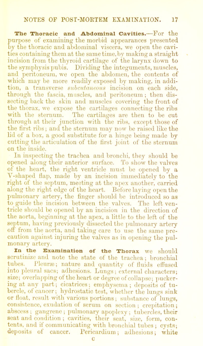 The Thoracic and Abdominal Cavities.—For the purpose of examining the morbid appearances presented by the thoracic and abdominal viscera, we open the cavi- ties containing them at the same time, bv making a straight incision from the thyroid cartilage of the larynx down to the symphysis pubis. Dividing the integuments, muscles, and peritoneum, we open the abdomen, the contents of which may be more readily exposed by making, in addi- tion, a transverse subcutaneous incision on each side, through the fascia, muscles, and peritoneum ; then dis- secting back the skin and muscles covering the front of the thorax, we expose the cartilages connecting the ribs with the sternum. The cartilages are then to be cut through at their junction with the ribs, except those of the first ribs; and the sternum may now be raised like the lid of a box, a good substitute for a hinge being made by cutting the articulation of the first joint of the sternum on the inside. In inspecting the trachea and bronchi, they should be opened along their anterior surface. To show the valves of the heart, the right ventricle must be opened by a V-shaped flap, made by an incision immediately to the right of the septum, meeting at the apex another, carried along the right edge of the heart. Before laying open the pulmonary artery, the finger should be introduced so as to guide the incision between the valves. The left ven- tricle should be opened by an incision in the direction of the aorta, beginning at the apex, a little to the left of the septum, having previously dissected the pulmonary artery of! from the aorta, and taking care to use the same pre- caution against injuring the valves as in opening the pul- monary artery. In the Examination of the Thorax we should scrutinize and note the state of the trachea; bronchial tubes. Pleurae; nature and quantity of fluids effused into pleural sacs; adhesions. Lungs; external characters; size; overlapping of the heart or degree of collapse; pucker- ing at any part; cicatrices; emphysema; deposits of tu- bercle, of cancer; hydrostatic test, whether the lungs sink or float, result with various portions; substance of lungs, consistence, exudation of serum on section; crepitation; abscess ; gangrene ; pulmonary apoplexy; tubercles, their seat and condition ; cavities, their seat, size, form, con- tents, and if communicating with bronchial tubes; cysts; deposits of cancer. Pericardium; adhesions; white c