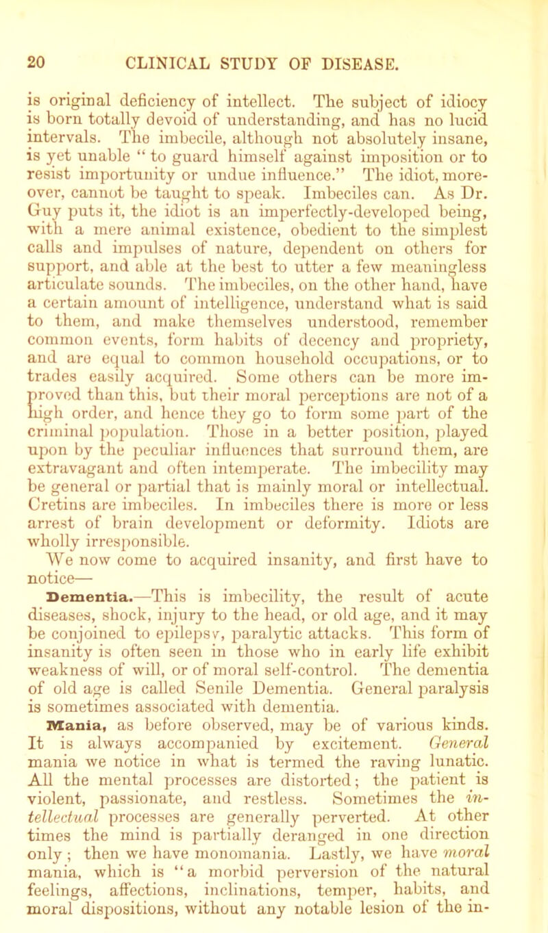 is original deficiency of intellect. Tlie subject of idiocy is born totally devoid of understanding, and lias no lucid intervals. The imbecile, although not absolutely insane, is yet unable “ to guard himself against imposition or to resist importunity or undue influence.” The idiot, more- over, cannot be taught to speak. Imbeciles can. As Dr. Guy puts it, the idiot is an imperfectly-developed being, with a mere animal existence, obedient to the simplest calls and impulses of nature, dependent on others for support, and able at the best to utter a few meaningless articulate sounds. The imbeciles, on the other hand, have a certain amount of intelligence, understand what is said to them, and make themselves understood, remember common events, form habits of decency and propriety, and are equal to common household occupations, or to trades easily acquired. Some others can be more im- proved than this, but their moral perceptions are not of a high order, and hence they go to form some part of the criminal population. Those in a better position, played upon by the peculiar influences that surround them, are extravagant and often intemperate. The imbecility may be general or part ial that is mainly moral or intellectual. Cretins are imbeciles. In imbeciles there is more or less arrest of brain development or deformity. Idiots are wholly irresponsible. We now come to acquired insanity, and first have to notice— Dementia.—This is imbecility, the result of acute diseases, shock, injury to the head, or old age, and it may be conjoined to epilepsv, paralytic attacks. This form of insanity is often seen in those who in early life exhibit weakness of will, or of moral self-control. The dementia of old age is called Senile Dementia. General paralysis is sometimes associated with dementia. Mania, as before observed, may be of various kinds. It is always accompanied by excitement. General mania we notice in what is termed the raving lunatic. All the mental processes are distorted; the patient is violent, passionate, and restless. Sometimes the in- tellectual processes are generally perverted. At other times the mind is partially deranged in one direction only ; then we have monomania. Lastly, we have moral mania, which is “a morbid perversion of the natural feelings, affections, inclinations, temper, habits, and moral dispositions, without any notable lesion of the in-