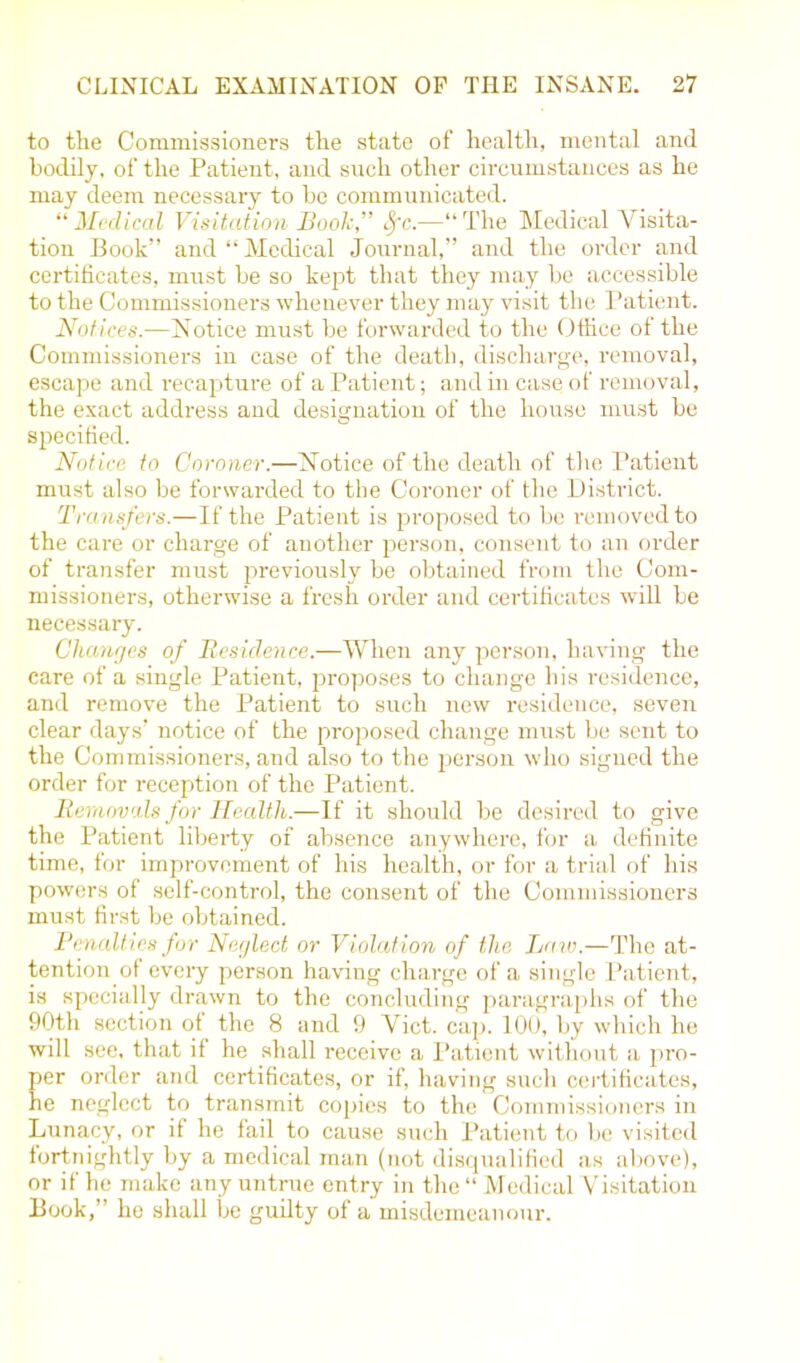 to the Commissioners the state of health, mental and bodily, of the Patient, and such other circumstances as he may deem necessary to be communicated. “Medical Visitation Booh,” Sfc.—“The Medical Visita- tion Book” and “Medical Journal,” and the order and certificates, must be so kept that they may be accessible to the Commissioners whenever they may visit the Patient. Notices.—Notice must be forwarded to the Office of the Commissioners in case of the death, discharge, removal, escape and recapture of a Patient; and in case of removal, the exact address and designation of the house must be specified. Notice to Coroner.—Notice of the death of the Patient must also be forwarded to the Coroner of the District. Transfers.—If the Patient is proposed to be removed to the care or charge of another person, consent to an order of transfer must previously be obtained from the Com- missioners, otherwise a fresh order and certificates will be necessary. Changes of Residence.—When any person, having the care of a single Patient, proposes to change his residence, and remove the Patient to such new residence, seven clear days’ notice of the proposed change must be sent to the Commissioners, and also to the person who signed the order for reception of the Patient. Removals for Health.—If it should be desired to give the Patient liberty of absence anywhere, for a definite time, for improvement of his health, or for a trial of his powers of self-control, the consent of the Commissioners must first be obtained. Penalt ies for Neglect or Violation of the Law.—The at- tention of every person having charge of a single Patient, is specially drawn to the concluding paragraphs of the 90th section of the 8 and 9 Viet. cap. 100, by which he will see, that if he shall receive a Patient without a pro- per order and certificates, or if, having such certificates, he neglect to transmit copies to the Commissioners in Lunacy, or if he fail to cause such Patient to be visited fortnightly by a medical man (not disqualified as above), or if he make any untrue entry in the “ Medical Visitation Book,” he shall be guilty of a misdemeanour.