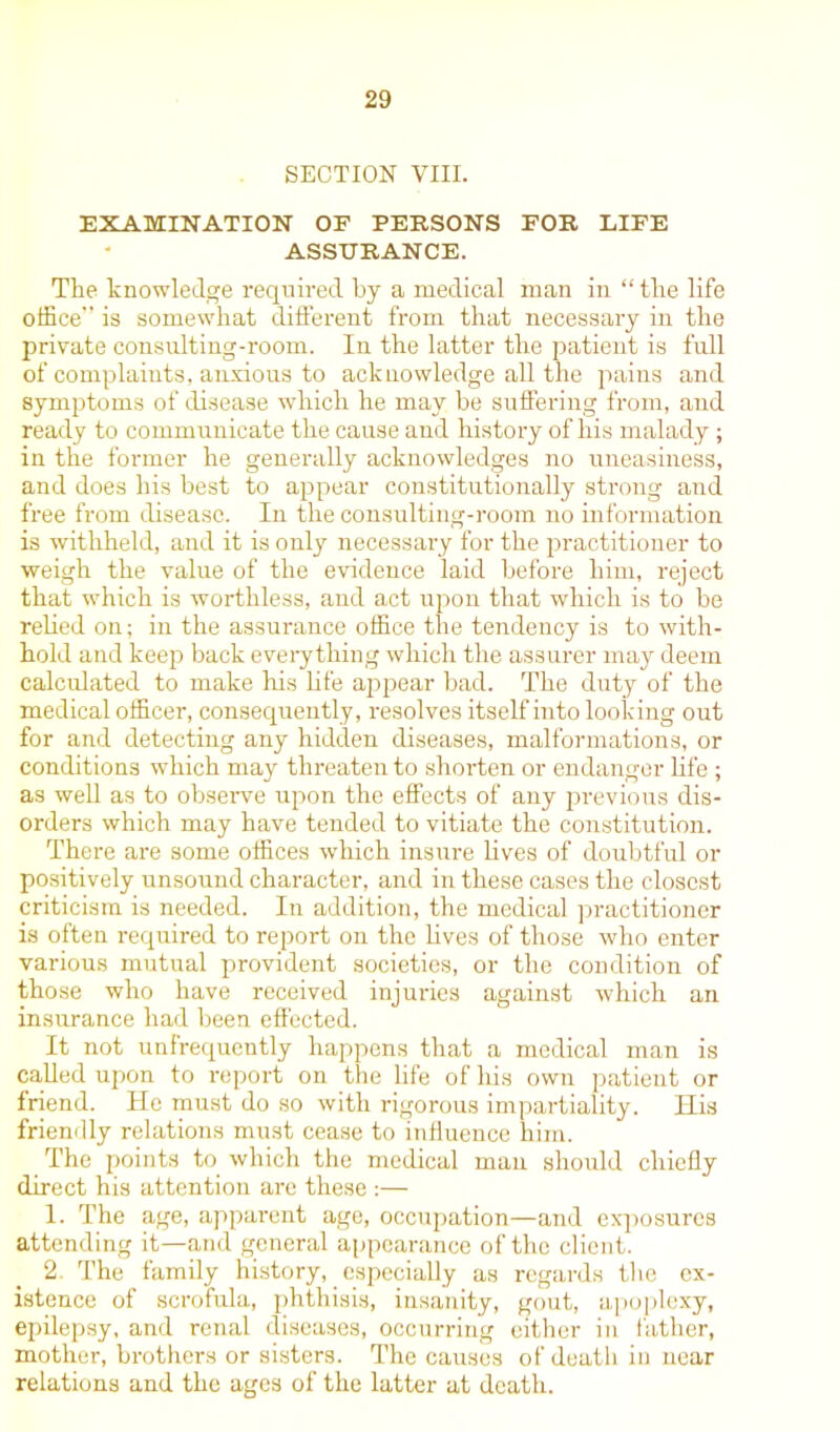 SECTION VIII. EXAMINATION OF PERSONS FOR LIFE ASSURANCE. The knowledge required by a medical man in “ tlie life office” is somewhat different from that necessary in the private consulting-room. In the latter the patient is full of complaints, anxious to acknowledge all the pains and symptoms of disease which he may be suffering from, and ready to communicate the cause and history of his malady ; in the former he generally acknowledges no uneasiness, and does his best to appear constitutionally strong and free from disease. In the consulting-room no information is withheld, and it is only necessary for the practitioner to weigh the value of the evidence laid before him, reject that which is worthless, and act upon that which is to be relied on; in the assurance office the tendency is to with- hold and keep back everything which the assurer may deem calculated to make his life appear bad. The duty of the medical officer, consequently, resolves itself into looking out for and detecting any hidden diseases, malformations, or conditions which may threaten to shorten or endanger life ; as well as to observe upon the effects of any previous dis- orders which may have tended to vitiate the constitution. There are some offices which insure lives of doubtful or positively unsound character, and in these cases the closest criticism is needed. In addition, the medical practitioner is often required to report on the lives of those who enter various mutual provident societies, or the condition of those who have received injuries against which an insurance had been effected. It not unfrequently happens that a medical man is called upon to report on the life of his own patient or friend. He must do so with rigorous impartiality. His friendly relations must cease to influence him. The points to which the medical man should chiefly direct his attention are these :— 1. The age, apparent age, occupation—and exposures attending it—and general appearance of the client. 2 The family history, especially as regards the ex- istence of scrofula, phthisis, insanity, gout, apoplexy, epilepsy, and renal diseases, occurring either in father, mother, brothers or sisters. The causes of death in near relations and the ages of the latter at death.