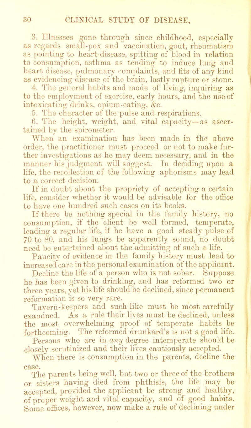 3. Illnesses gone through since childhood, especially as regards small-pox and vaccination, gout, rheumatism as pointing to heart-disease, spitting of blood in relation to consumption, asthma as tending to induce lung and heart disease, pulmonary complaints, and fits of any kind as evidencing disease of the brain, lastly rupture or stone. 4. The general habits and mode of living, inquiring as to the employment of exercise, early hours, and the use of intoxicating drinks, opium-eating, &c. 5. The character of the pulse and respirations. 6. The height, weight, and vital capacity—as ascer- tained by the spirometer. When an examination has been made in the above order, the practitioner must proceed or not to make fur- ther investigations as he may deem necessary, and in the manner his judgment will suggest. In deciding upon a life, the recollection of the following aphorisms may lead to a correct decision. If in doubt about the propriety of accepting a certain life, consider whether it would be advisable for the office to have one hundred such cases on its books. If there be nothing special in the family history, no consumption, if the client be well formed, temperate, leading a regular life, if he have a good steady pulse of 70 to 80, and his lungs be apparently sound, no doubt need be entertained about the admitting of such a life. Paucity of evidence in the family history must lead to increased care in the personal examination of the applicant. Decline the life of a person who is not sober. Suppose he has been given to drinking, and has reformed two or three years, yet his life should be declined, since permanent reformation is so very rare. Tavern-keepers and such like must be most carefully examined. As a rule their lives must be declined, unless the most overwhelming proof of temperate habits be forthcoming. The reformed drunkard’s is not a good life. Persons who are in any degree intemperate should be closely scrutinized and their lives cautiously accepted. When there is consumption in the parents, decline the case. The parents being well, but two or three of the brothers or sisters having died from phthisis, the life may be accepted, provided the applicant be strong and healthy, of proper weight and vital capacity, and of good habits. Some offices, however, now make a rule of declining under