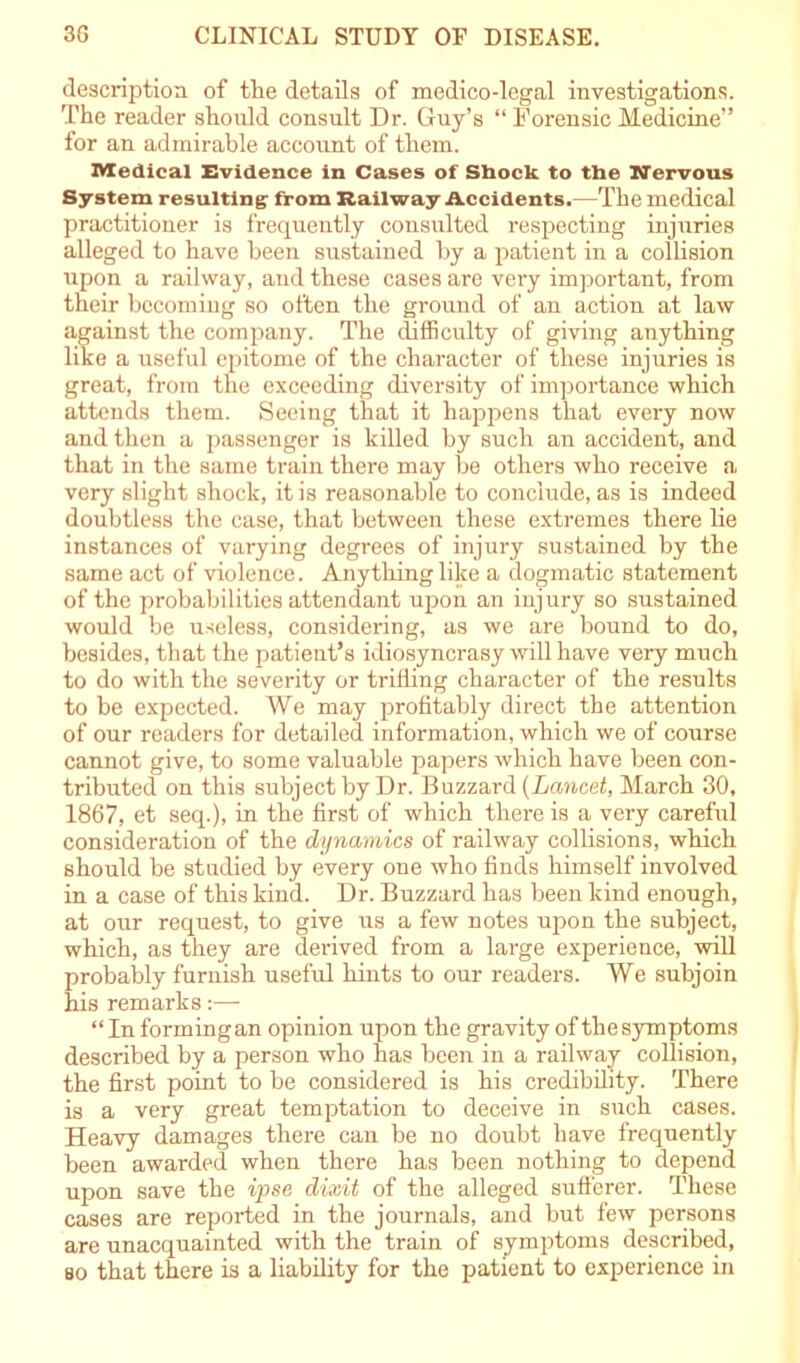 description of the details of medico-legal investigations. The reader should consult Dr. Guy’s “ Forensic Medicine” for an admirable account of them. Medical Evidence in Cases of Shock to the Nervous System resulting from Railway Accidents.—The medical practitioner is frequently consulted respecting injuries alleged to have been sustained by a patient in a collision upon a railway, and these cases are very important, from their becoming so often the ground of an action at law against the company. The difficulty of giving anything like a useful epitome of the character of these injuries is great, from the exceeding diversity of importance which attends them. Seeing that it happens that every now and then a passenger is killed by such an accident, and that in the same train there may be others who receive a very slight shock, it is reasonable to conclude, as is indeed doubtless the case, that between these extremes there he instances of varying degrees of injury sustained by the same act of violence. Anything like a dogmatic statement of the probabilities attendant upon an injury so sustained would be useless, considering, as we are bound to do, besides, that the patient’s idiosyncrasy will have very much to do with the severity or trifling character of the results to be expected. We may profitably direct the attention of our readers for detailed information, which we of course cannot give, to some valuable papers which have been con- tributed on this subject by Dr. Buzzard (Lancet, March 30, 1867, et seq.), in the first of which there is a very careful consideration of the dynamics of railway collisions, which should be studied by every one who finds himself involved in a case of this kind. Dr. Buzzard has been kind enough, at our request, to give us a few notes upon the subject, which, as they are derived from a large experience, will probably furnish useful hints to our readers. We subjoin his remarks:— “In forming an opinion upon the gravity of the symptoms described by a person who bas been in a railway collision, the first point to be considered is his credibility. There is a very great temptation to deceive in such cases. Heavy damages there can be no doubt have frequently been awarded when there has been nothing to depend upon save the ipse dixit of the alleged sufferer. These cases are reported in the journals, and but few persons are unacquainted with the train of symptoms described, so that there is a liability for the patient to experience in