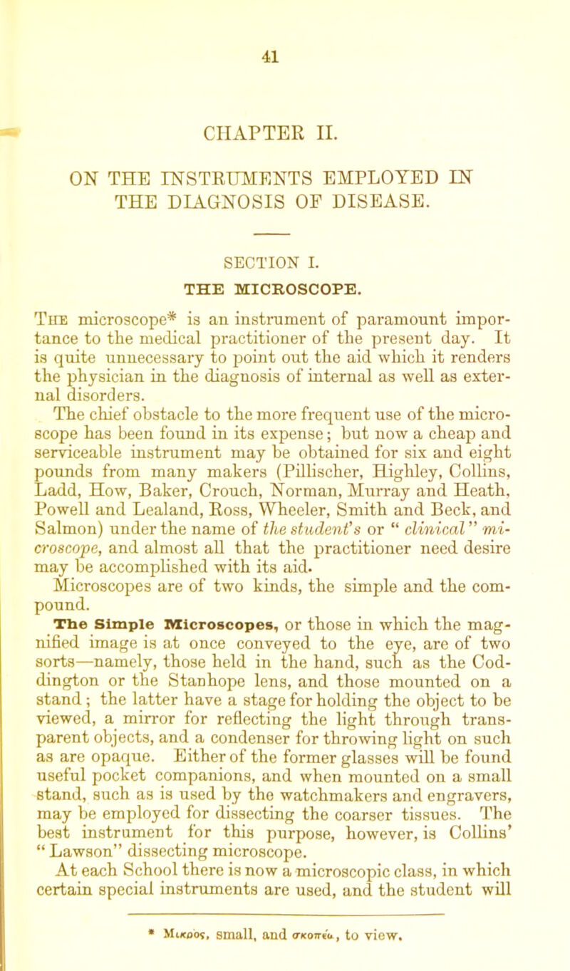 CHAPTER II. ON THE INSTRUMENTS EMPLOYED IN THE DIAGNOSIS OF DISEASE. SECTION I. THE MICROSCOPE. The microscope* is an instrument of paramount impor- tance to the medical practitioner of the present day. It is quite unnecessary to point out the aid which it renders the physician in the diagnosis of internal as well as exter- nal disorders. The chief obstacle to the more frequent use of the micro- scope has been found in its expense; hut now a cheap and serviceable instrument may be obtained for six and eight pounds from many makers (Pillischer, Highley, Collins, Ladd, How, Baker, Crouch, Norman, Murray and Heath. Powell and Lealand, Ross, Wheeler, Smith and Beck, and Salmon) under the name of the student’s or “ clinical ” mi- croscope, and almost all that the practitioner need desire may be accomplished with its aid. Microscopes are of two kinds, the simple and the com- pound. The Simple Microscopes, or those in which the mag- nified image is at once conveyed to the eye, are of two sorts—namely, those held in the hand, such as the Cod- dington or the Stanhope lens, and those mounted on a stand; the latter have a stage for holding the object to be viewed, a mirror for reflecting the light through trans- parent objects, and a condenser for throwing light on such as are opaque. Either of the former glasses will be found useful pocket companions, and when mounted on a small stand, such as is used by the watchmakers and engravers, may be employed for dissecting the coarser tissues. The best instrument for this purpose, however, is Collins’ “ Lawson” dissecting microscope. At each School there is now a microscopic class, in which certain special instruments are used, and the student will Mikoos. small, and meoniu, to view.