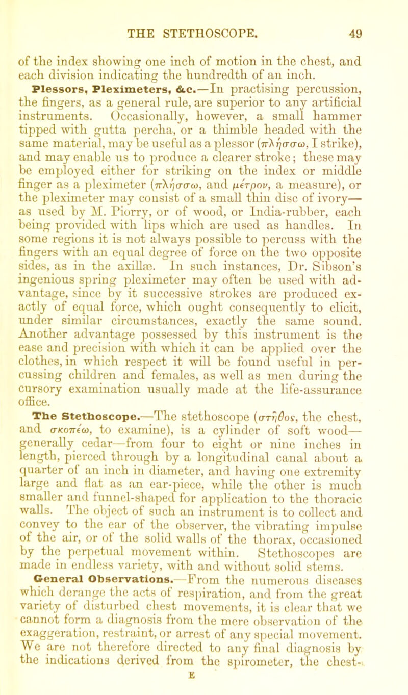 of the index showing one inch of motion in the chest, and each division indicating the hundredth of an inch. Plessors, Pleximeters, &.c.—In practising percussion, the fingers, as a general rule, are superior to any artificial instruments. Occasionally, however, a small hammer tipped with gutta percha, or a thimble headed with the same material, may be useful as aplessor (tt'X Tjcrau}, I strike), and may enable us to produce a clearer stroke; these may be employed either for striking on the index or middle finger as a pleximeter (nX^aaco, and perpov, a measure), or the pleximeter may consist of a small thin disc of ivory— as used by M. Piorry, or of wood, or India-rubber, each being provided with lips which are used as handles. In some regions it is not always possible to percuss with the fingers with an equal degree of force on the two opposite sides, as in the axillae. In such instances, Dr. Sibson’s ingenious spring pleximeter may often be used with ad- vantage, since by it successive strokes are produced ex- actly of equal force, which ought consequently to elicit, under similar circumstances, exactly the same sound. Another advantage possessed by this instrument is the ease and precision with which it can be applied over the clothes, in which respect it will be found useful in per- cussing children and females, as well as men during the cursory examination usually made at the life-assurance office. The Stethoscope.—The stethoscope (<rrrjdor, the chest, and a-KOTTto), to examine), is a cylinder of soft wood— generally cedar—from four to eight or nine inches in length, pierced through by a longitudinal canal about a quarter of an inch in diameter, and having one extremity large and fiat as an ear-piece, while the other is much smaller and funnel-shaped for application to the thoracic walls. The object of such an instrument is to collect and convey to the ear of the observer, the vibrating impulse of the air, or of the solid walls of the thorax, occasioned by the perpetual movement within. Stethoscopes are made in endless variety, with and without solid stems. General Observations. -Prom the numerous diseases which derange the acts of respiration, and from the great variety of disturbed chest movements, it is clear that we cannot form a diagnosis from the mere observation of the exaggeration, restraint, or arrest of any special movement. We are not therefore directed to any final diagnosis by the indications derived from the spirometer, the chest- is