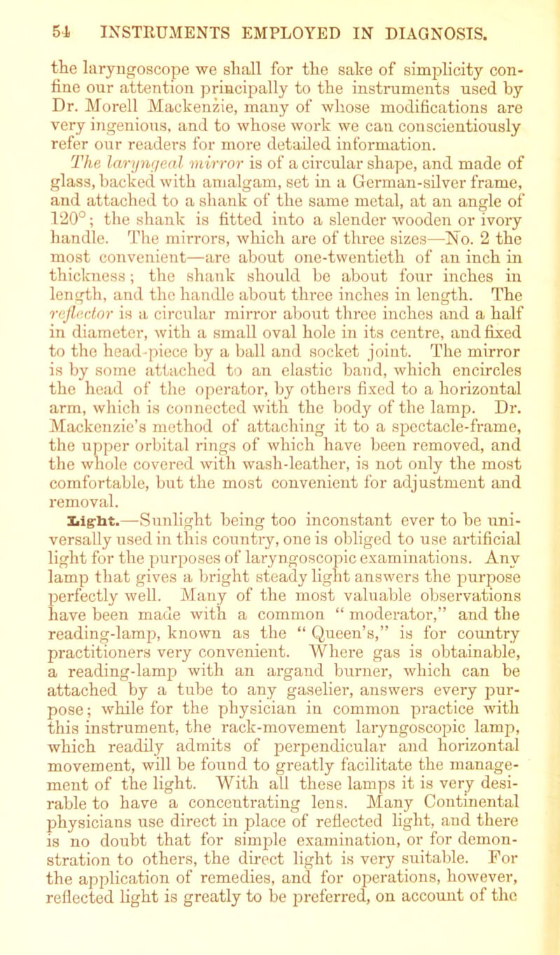 the laryngoscope we shall for the sake of simplicity con- fine our attention principally to the instruments used by Dr. Morell Mackenzie, many of whose modifications are very ingenious, and to whose work we can conscientiously refer our readers for more detailed information. The laryngeal mirror is of a circular shape, and made of glass, backed with amalgam, set in a German-silver frame, and attached to a shank of the same metal, at an angle of 120°; the shank is fitted into a slender wooden or ivory handle. The mirrors, which are of three sizes—-N o. 2 the most convenient—are about one-twentieth of an inch in thickness; the shank should be about four inches in length, and the handle about three inches in length. The reflector is a circular mirror about three inches and a half in diameter, with a small oval hole in its centre, and fixed to the head-piece by a ball and socket joint. The mirror is by some attached to an elastic baud, which encircles the head of the operator-, by others fixed to a horizontal arm, which is connected with the body of the lamp. Dr. Mackenzie’s method of attaching it to a spectacle-frame, the upper orbital rings of which have been removed, and the whole covered with wash-leather, is not only the most comfortable, but the most convenient for adjustment and removal. Light.—Sunlight being too inconstant ever to be uni- versally used in this country, one is obliged to use artificial light for the purposes of laryngoscopic examinations. Any lamp that gives a bright steady light answers the purpose perfectly well. Many of the most valuable observations have been made with a common “ moderator,” and the reading-lamp, known as the “ Queen’s,” is for country practitioners very convenient. Where gas is obtainable, a reading-lamp with an argand burner, which can be attached by a tube to any gaselier, answers every pur- pose ; while for the physician in common practice with this instrument, the rack-movement laryngoscopic lamp, which readily admits of perpendicular and horizontal movement, will be found to greatly facilitate the manage- ment of the light. With all these lamps it is very desi- rable to have a concentrating lens. Many Continental jshysicians use direct in place of reflected light, and there is no doubt that for simple examination, or for demon- stration to others, the direct light is very suitable. For the application of remedies, and for operations, however, reflected light is greatly to be preferred, on account of the