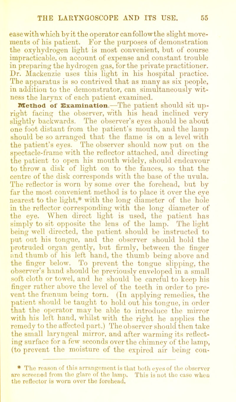 ease with which byit the operator canfollowthe slight move- ments of his patient. For the purposes of demonstration the oxyhydrogen light is most convenient, but of course impracticable, on account of expense and constant trouble in preparing the hydrogen gas, for the private practitioner. Dr. Mackenzie uses this light in his hospital practice. The apparatus is so contrived that as many as six people, in addition to the demonstrator, can simultaneously wit- ness the larynx of each patient examined. Method of Examination.—The patient should sit up- right facing the observer, with his head inclined very slightly backwards. The observer’s eyes should be about one foot distant from the patient’s mouth, and the lamp should be so arranged that the dame is on a level with the patient’s eyes. The observer should now put on the spectacle-frame with the reflector attached, and directing the patient to open his mouth widely, should endeavour to throw a disk of light on to the fauces, so that the centre of the disk corresponds with the base of the uvula. The reflector is worn by some over the forehead, but by far the most convenient method is to place it over the eye nearest to the light,* with the long diameter of the hole in the reflector corresponding with the long diameter of the eye. When direct light is used, the patient has simply to sit opposite the lens of the lamp. The light being well directed, the patient should be instructed to put out his tongue, and the observer should hold the protruded organ gently, but firmly, between the finger and thumb of his left hand, the thumb being above and the finger below. To prevent the tongue slipping, the observer’s hand should be previously enveloped iu a small soft cloth or towel, and he should be careful to keep his finger rather above the level of the teeth in order to pre- vent the frasnum being torn. (In applying remedies, the patient should be taught to hold out his tongue, in order that the operator may be able to introduce the mirror with his left hand, whilst with the right he applies the remedy to the affected part.) The observer should then take the small laryngeal mirror, and after warming its reflect- ing surface for a few seconds over the chimney of the lamp, (to prevent the moisture of the expired air being con- * The reason of this arrangement is that both eyes of the observer are screened from the glare of the lamp. This is not the case when the reflector is worn over the forehead.