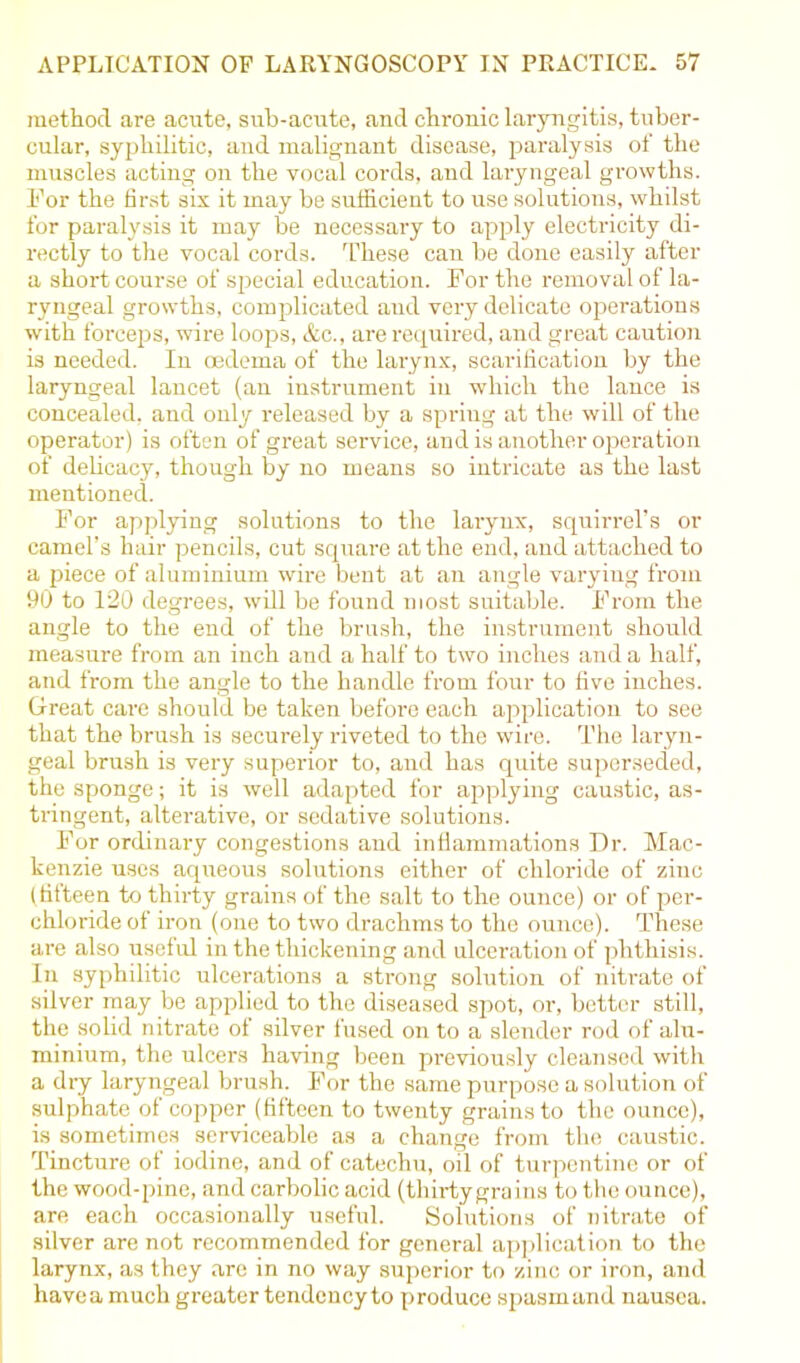 method are acute, sub-acute, and chronic laryngitis, tuber- cular, syphilitic, and malignant disease, paralysis of the muscles acting on the vocal cords, and laryngeal growths. For the first six it may be sufficient to use solutions, whilst for paralysis it may be necessary to apply electricity di- rectly to the vocal cords. These can be done easily after a short course of special education. For the removal of la- ryngeal growths, complicated aud very delicate operations with forceps, wire loops, &c., are required, and great caution is needed. In oedema of the larynx, scarification by the laryngeal lancet (an instrument in which the lance is concealed, and only released by a spring at the will of the operator) is often of great service, and is another operation of delicacy, though by no means so intricate as the last mentioned. For applying solutions to the lai-ynx, squirrel’s or camel’s hair pencils, cut square at the end, and attached to a piece of aluminium wire bent at an angle varying from 90 to 120 degrees, will be found most suitable. From the angle to the end of the brush, the instrument should measure from an inch and a half to two inches and a half, and from the angle to the handle from four to five inches. Great care should be taken before each application to see that the brush is securely riveted to the wire. The laryn- geal brush is very superior to, and has quite superseded, the sponge; it is well adapted for applying caustic, as- tringent, alterative, or sedative solutions. For ordinary congestions and inflammations Dr. Mac- kenzie uses aqueous solutions either of chloride of zinc (fifteen to thirty grains of the salt to the ounce) or of per- chloride of iron (one to two drachms to the ounce). These are also useful in the thickening and ulceration of phthisis. In syphilitic ulcerations a strong solution of nitrate of silver may be applied to the diseased spot, or, better still, the solid nitrate of silver fused on to a slender rod of alu- minium, the ulcers having been previously cleansed with a dry laryngeal brush. For the same purpose a solution of sulphate of copper (fifteen to twenty grains to the ounce), is sometimes serviceable as a change from the caustic. Tincture of iodine, and of catechu, oil of turpentine or of the wood-pine, and carbolic acid (thirty grains to the ounce), are each occasionally useful. Solutions of nitrate of silver are not recommended for general application to the larynx, as they are in no way superior to zinc or iron, and havea much greater tendency to produce spasm and nausea.