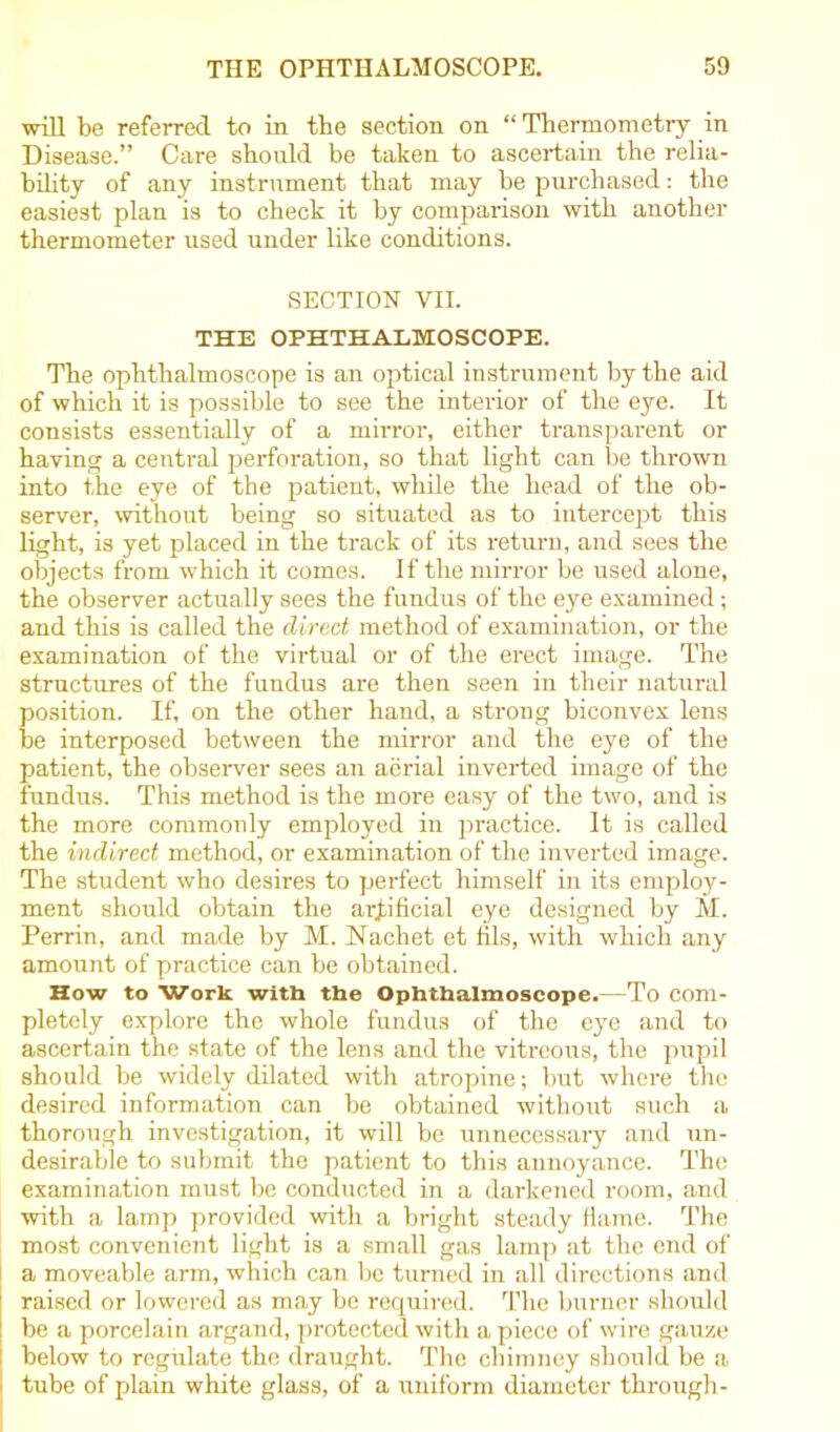 will be referred to in tbe section on “ Thermometry in Disease.” Care should be taken to ascertain the relia- bility of any instrument that may he purchased: the easiest plan is to check it by comparison with another thermometer used under like conditions. SECTION VII. THE OPHTHALMOSCOPE. The ophthalmoscope is an optical instrument by the aid of which it is possible to see the interior of the eye. It consists essentially of a mirror, either transparent or having a central perforation, so that light can be thrown into the eye of the patient, while the head of the ob- server, without being so situated as to intercept this light, is yet placed in the track of its return, and sees the objects from which it comes. If the mirror be used alone, the observer actually sees the fundus of the eye examined; and this is called the direct method of examination, or the examination of the virtual or of the erect image. The structures of the fundus are then seen in their natural position. If, on the other hand, a strong biconvex lens be interposed between the mirror and the eye of the patient, the observer sees an aerial inverted image of the fundus. This method is the more easy of the two, and is the more commonly employed in practice. It is called the indirect method, or examination of the inverted image. The student who desires to perfect himself in its employ- ment should obtain the artificial eye designed by M. Perrin, and made by M. Nacbet et fils, with which any amount of practice can be obtained. How to Work with the Ophthalmoscope.—To com- pletely explore the whole fundus of the eye and to ascertain the state of the lens and the vitreous, the pupil should be widely dilated with atropine; but where the desired information can be obtained without such a thorough investigation, it will be unnecessary and un- desirable to submit the patient to this annoyance. The examination must be conducted in a darkened room, and with a lamp provided with a bright steady flame. The most convenient light is a small gas lamp at the end of a moveable arm, which can be turned in all directions and raised or lowered as may be required. The burner should be a porcelain argand, protected with a piece of wire gauze below to regulate the draught. The chimney should be a tube of plain white glass, of a uniform diameter through-