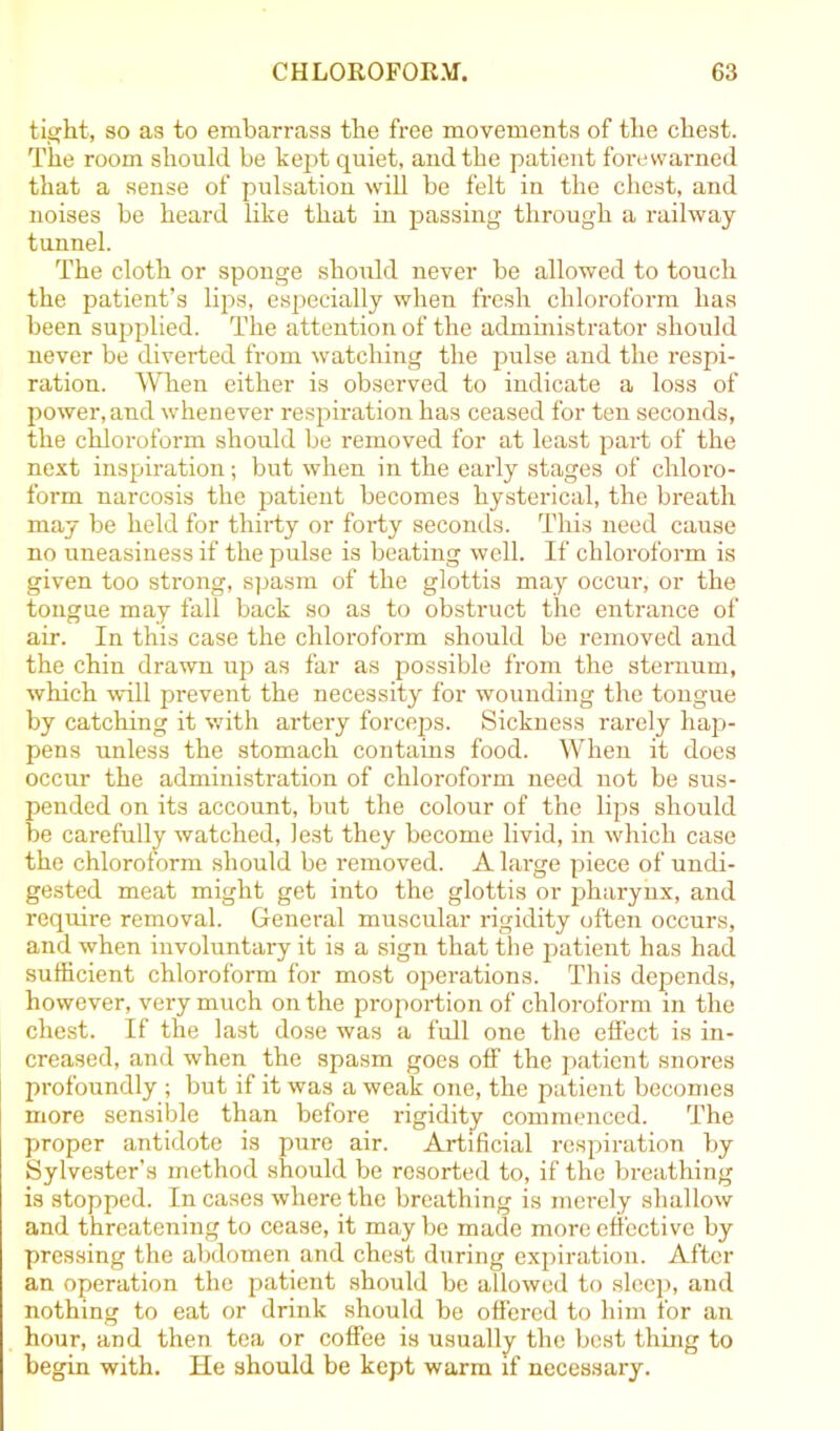 tight, so as to embarrass the free movements of the chest. The room should be kept quiet, and the patient forewarned that a sense of pulsation will be felt in the chest, and noises be heard like that in passing through a railway tunnel. The cloth or sponge should never be allowed to touch the patient’s lips, especially when fresh chlorofoivn has been supplied. The attention of the administrator should never be diverted from watching the pulse and the respi- ration. When either is observed to indicate a loss of power, and whenever respiration has ceased for ten seconds, the chloroform should be removed for at least part of the next inspiration; but when in the early stages of chloro- form narcosis the patient becomes hysterical, the breath may be held for thirty or forty seconds. This need cause no uneasiness if the pulse is beating well. If chloroform is given too strong, spasm of the glottis may occur, or the tongue may fall back so as to obstruct the entrance of air. In this case the chloroform should be removed and the chin drawn up as far as possible from the sternum, which will prevent the necessity for wounding the tongue by catching it with artery forceps. Sickness rarely hap- pens unless the stomach contains food. When it does occur the administration of chloroform need not be sus- pended on its account, but the colour of the lips should be carefully watched, lest they become livid, in which case the chloroform should be removed. A large piece of undi- gested meat might get into the glottis or pharynx, and require removal. General muscular rigidity often occurs, and when involuntary it is a sign that the patient has had sufficient chloroform for most operations. This depends, however, very much on the proportion of chloroform in the chest. If the last dose was a full one the effect is in- creased, and when the spasm goes off the patient snores profoundly ; but if it was a weak one, the patient becomes more sensible than before rigidity commenced. The proper antidote is pure air. Artificial respiration by Sylvester’s method should be resorted to, if the breathing is stopped. In cases where the breathing is merely shallow and threatening to cease, it may be made more effective by pressing the abdomen and chest during expiration. After an operation the patient should be allowed to sleep, and nothing to eat or drink should be offered to him for an hour, and then tea or coffee is usually the best thing to begin with. He should be kept warm if necessary.