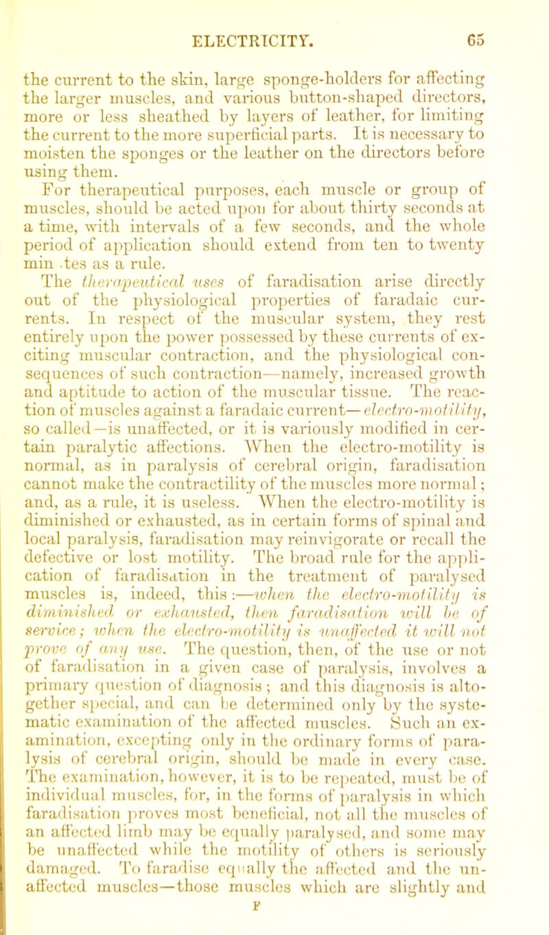 the current to the skin, large sponge-holders for affecting the larger muscles, and various button-shaped directors, more or less sheathed by layers of leather, for limiting the current to the more superficial parts. It is necessary to moisten the sponges or the leather on the directors before using them. For therapeutical purposes, each muscle or group of muscles, should be acted upon for about thirty seconds at a time, with intervals of a few seconds, and the whole period of application should extend from ten to twenty min .tes as a rule. The therapeutical uses of faradisation arise directly out of the physiological properties of faradaic cur- rents. In respect of the muscular system, they rest entirely upon the power possessed by these currents of ex- citing muscular contraction, and the physiological con- sequences of such contraction—namely, increased growth and aptitude to action of the muscular tissue. The reac- tion of muscles against a faradaic current—electro-motility, so called—is unaffected, or it is variously modified in cer- tain paralytic affections. When the electro-motility is normal, as in paralysis of cerebral origin, faradisation cannot make the contractility of the muscles more normal; and, as a rule, it is useless. When the electro-motility is diminished or exhausted, as in certain forms of spinal and local paralysis, faradisation may reinvigorate or recall the defective or lost motility. The broad rule for the appli- cation of faradisation in the treatment of paralysed muscles is, indeed, this:—when the electro-motility is diminished or exhausted, then faradisation will he of service; when the electro-motility is unaffected it will not prove of any use. The question, then, of the use or not of faradisation in a given case of paralysis, involves a Ii primary question of diagnosis ; and this diagnosis is alto- gether special, and can be determined only by the syste- matic examination of the affected muscles. Such an ex- amination, excepting only in the ordinary forms of para- lysis of cerebral origin, should be made in every case. The examination, however, it is to be repeated, must be of individual muscles, for, in the forms of paralysis in which faradisation proves most beneficial, not all tiie muscles of ■ an affected limb may be equally paralysed, and some may be unaffected while the motility of others is seriously I damaged. To faradise equally the affected and the un- I affected muscles—those muscles which are slightly and