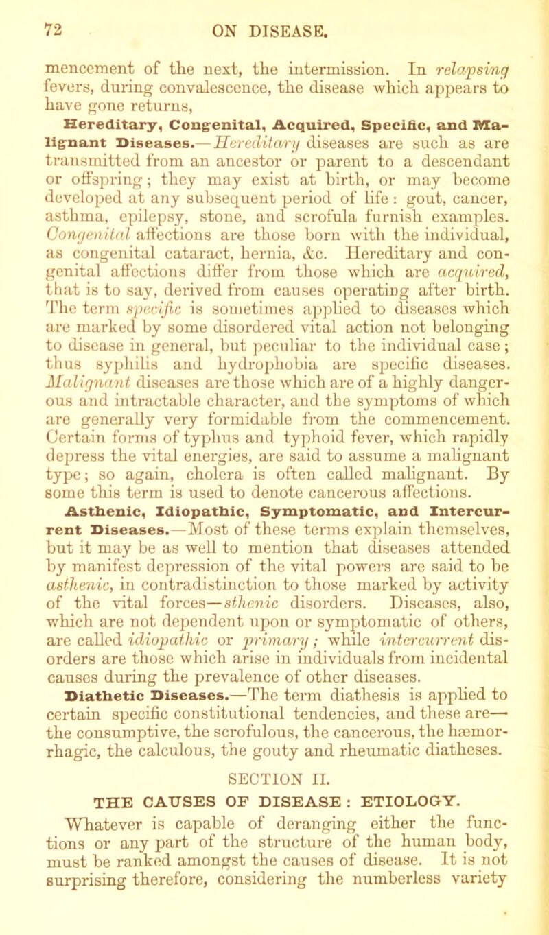 mencement of the next, the intermission. In relapsing fevers, during convalescence, the disease which appears to have gone returns, Hereditary, Congenital, Acquired, Specific, and ma- lignant Diseases.—Hereditary diseases are such as are transmitted from an ancestor or parent to a descendant or offspring; they may exist at birth, or may become developed at any subsequent period of life : gout, cancer, asthma, epilepsy, stone, and scrofula furnish examples. Congenital affections are those born with the individual, as congenital cataract, hernia, &c. Hereditary and con- genital affections differ from those which are acquired, that is to say, derived from causes operating after birth. The term specific is sometimes applied to diseases which are marked by some disordered vital action not belonging to disease in general, but peculiar to the individual case; thus syphilis and hydrophobia are specific diseases. Malignant diseases are those which are of a highly danger- ous and intractable character, and the symptoms of which are generally very formidable from the commencement. Certain forms of typhus and typhoid fever, which rapidly depress the vital energies, are said to assume a malignant type; so again, cholera is often called malignant. By some this term is used to denote cancerous affections. Asthenic, Idiopathic, Symptomatic, and Intercur- rent Diseases.—Most of these terms explain themselves, but it may be as well to mention that diseases attended by manifest depression of the vital powers are said to be asthenic, in contradistinction to those marked by activity of the vital forces—sthenic disorders. Diseases, also, which are not dependent upon or symptomatic of others, are called idiopathic or primary; while intercurrent dis- orders are those which arise in individuals from incidental causes during the prevalence of other diseases. Diathetic Diseases.—The term diathesis is applied to certain specific constitutional tendencies, and these are— the consumptive, the scrofulous, the cancerous, the hemor- rhagic, the calculous, the gouty and rheumatic diatheses. SECTION II. THE CAUSES OF DISEASE : ETIOLOGY. Whatever is capable of deranging either the func- tions or any part of the structure of the human body, must be ranked amongst the causes of disease. It is not surprising therefore, considering the numberless variety