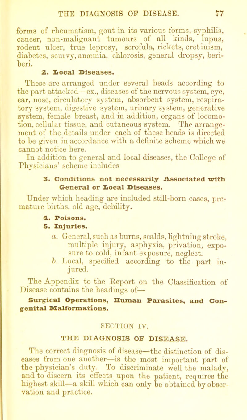 forms of rheumatism, gout in its various forms, syphilis, cancer, non-malignant tumours of all kinds, lupus, rodent ulcer, true leprosy, scrofula, rickets, cretinism, diabetes, scurvy, anaemia, chlorosis, general dropsy, beri- beri. 2. Local Diseases. These are arranged under several heads according to the part attacked—ex., diseases of the nervous system, eye, ear, nose, circulatory system, absorbent system, respira- tory system, digestive system, urinary system, generative system, female breast, and in addition, organs of locomo- tion, cellular tissue, and cutaneous system. The arrange- ment of the details under each of these heads is directed to be given in accordance with a definite scheme which we cannot notice here. In addition to general and local diseases, the College of Physicians’ scheme includes 3. Conditions not necessarily Associated with General or Local Diseases. Under which heading are included still-born cases, pre- mature births, old age, debility. 4. Poisons. 5. Injuries. a. General, such as burns, scalds, lightning stroke, multiple injury, asphyxia, privation, expo- sure to cold, infant exposure, neglect. b. Local, specified according to the part in- jured. The Appendix to the Report on the Classification of Disease contains the headings of— Surgical Operations, Human Parasites, and Con- genital malformations. SECTION IV. THE DIAGNOSIS OF DISEASE. The correct diagnosis of disease—the distinction of dis- eases from one another—-is the most important part of the physician’s duty. To discriminate well the malady, and to discern its effects upon the patient, requires the highest skill—a skill which can only be obtained by obser- vation and practice.