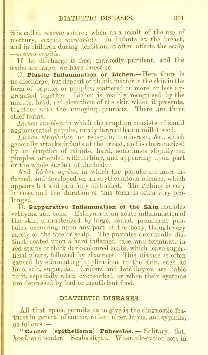 it is called eczema solare; when as a resnlt of the use of mercury, eczema mercurials. In infants at the breast, and in children during dentition, it often affects the scalp —eczema capitis. If the discharge is free, markedly purulent, and the scabs are large, we have impetigo. C. Plastic Inflammation or laichen.—Here there is no discharge, but deposit of plastic matter in the skin in the form of papules or pimples, scattered or more or less ag- gregated together. Lichen is readily recognised by the minute, hard, red elevations of the skin which it presents, together with the annoying pruritus. There are three chief forms. Lichen simplex, in which the eruption consists of small agglomerated papulae, rarely larger than a millet seed. Lichen strophulus, or red-gum, tooth-rash, &c., which generally attacks infants at the breast, and is characterized by an eruption of minute, hard, sometimes slightly red pimples, attended with itching, and appearing upon part or the whole surface of the body. And Lichen agrius, in which the papulae are more in- flamed, and developed on an erythematous surface, which appears hot and painfully distended. The itching is very intense, and the duration of this form is often very pro- longed. D. Suppurative Inflammation of the Skin includes ecthyma and boils. Ecthyma is an acute inflammation of the skin, characterized by large, round, prominent pus- tules, occurring upon any part of the body, though very rarely on the face or scalp. The pustules are usually dis- tinct, seated upon a hard inflamed base, and terminate in red stains or thick dark-coloured scabs, which leave super- ficial ulcers, followed by cicatrices. This disease is often caused by stimulating applications to the skin, such as lime, salt, sugar, &c. Grocers and bricklayers are liable to it, especially when overworked, or when their systems are depressed by bad or insufficient food. DIATHETIC DISEASES. All that space permits us to give is the diagnostic fea- tures in general of cancer, rodent ulcer, lupus, and syphilis, as follows:— “ Cancer (epithelioma) Tubercles. — Solitary, flat, hard, and tender. Scabs slight. When ulceration sets in