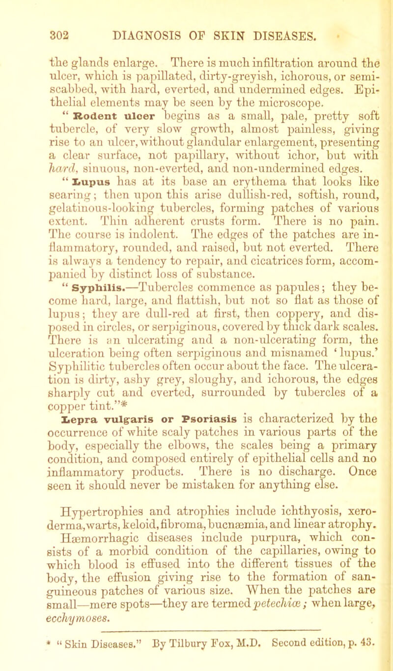 the glands enlarge. There is much infiltration around the ulcer, which is papillated, dirty-greyish, ichorous, or semi- scahbed, with hard, everted, and undermined edges. Epi- thelial elements may be seen by the microscope. “ Rodent ulcer begins as a small, pale, pretty soft tubercle, of very slow growth, almost painless, giving rise to an ulcer, without glandular enlargement, presenting a clear surface, not papillary, without ichor, but with hard, sinuous, non-everted, and non-undermined edges. “ Lupus has at its base an erythema that looks like searing; then upon this arise dullish-red, sottish, round, gelatinous-looking tubercles, forming patches of various extent. Thin adherent crusts form. There is no pain. The course is indolent. The edges of the patches are in- flammatory, rounded, and raised, but not everted. There is always a tendency to repair, and cicatrices form, accom- panied by distinct loss of substance. “ Syphilis.—Tubercles commence as papules; they be- come hard, large, and flattish, but not so flat as those of lupus; they are dull-red at first, then coppery, and dis- posed in circles, or serpiginous, covered by thick dark scales. There is an ulcerating and a non-ulcerating form, the ulceration being often serpiginous and misnamed ‘ lupus.’ Syphilitic tubercles often occur about the face. The ulcera- tion is dirty, ashy grey, sloughy, and ichorous, the edges sharply cut and everted, surrounded by tubercles of a copper tint.”* Xepra vulgaris or Psoriasis is characterized by the occurrence of white scaly patches in various parts of the body, especially the elbows, the scales being a primary condition, and composed entirely of epithelial cells and no inflammatory products. There is no discharge. Once seen it should never be mistaken for anything else. Hypertrophies and atrophies include ichthyosis, xero- derma, warts, keloid, fibroma, bucnmmia, and linear atrophy. Haemorrhagic diseases include purpura, which con- sists of a morbid condition of the capillaries, owing to which blood is effused into the different tissues of the body, the effusion giving rise to the formation of san- guineous patches of various size. When the patches are small—mere spots—they are termedpetechice; when large, eccliymoses. * “ Skin Diseases.” By Tilbury Fox, M.D. Second edition, p. 43.