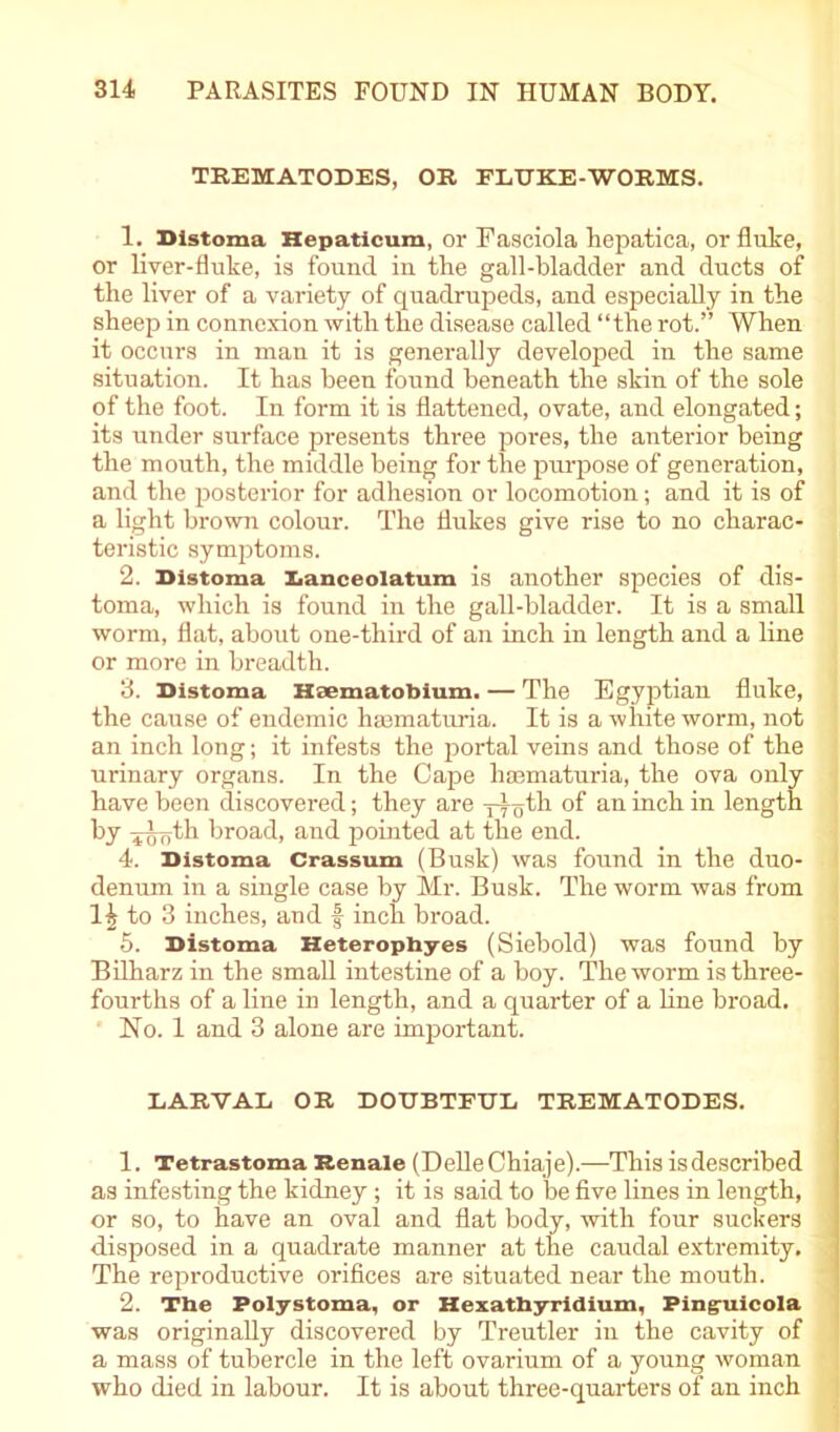 TEEMATODES, OR FLTJKE-WORMS. 1. Bistoma Hepaticum, or Fasciola liepatica, or flute, or liver-fluke, is found in the gall-bladder and ducts of the liver of a variety of quadrupeds, and especially in the sheep in connexion with the disease called “the rot.” When it occurs in man it is generally developed in the same situation. It has been found beneath the skin of the sole of the foot. In form it is flattened, ovate, and elongated; its under surface presents three pores, the anterior being the mouth, the middle being for the purpose of generation, and the posterior for adhesion or locomotion; and it is of a light brown colour. The flukes give rise to no charac- teristic symptoms. 2. Bistoma Banceolatum is another species of dis- toma, which is found in the gall-bladder. It is a small worm, flat, about one-third of an inch in length and a line or more in breadth. 3. Bistoma Haematobium. — The Egyptian fluke, the cause of endemic haamaturia. It is a white worm, not an inch long; it infests the portal veins and those of the urinary organs. In the Cape hsematuria, the ova only have been discovered; they are -p^th °f an bich in length by ^oth broad, and pointed at the end. 4. Bistoma Crassum (Busk) was found in the duo- denum in a single case by Mr. Busk. The worm was from 14 to 3 inches, and f inch broad. 5. Bistoma Heterophyes (Siebold) was found by Bilharz in the small intestine of a boy. The worm is three- fourths of a line in length, and a quarter of a line broad. No. 1 and 3 alone are important. LARVAL OR DOUBTFUL TREMATODES. 1. Tetrastoma Renale (DelleChiaje).—This isdescribed as infesting the kidney; it is said to be five lines in length, or so, to have an oval and flat body, with four suckers disposed in a quadrate manner at the caudal extremity. The reproductive orifices are situated near the mouth. 2. The Polystoma, or Hexathyridium, Ping-uicola was originally discovered by Treutler in the cavity of a mass of tubercle in the left ovarium of a young woman who died in labour. It is about three-quarters of an inch