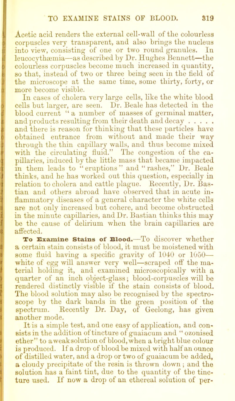 Acetic acid renders the external cell-wall of the colourless corpuscles very transparent, and also brings the nucleus into view, consisting of one or two round granules. In leucocythaemia—-as described by Dr. Hughes Bennett—the colourless corpuscles become much increased in quantity, so that, instead of two or three being seen in the field of the microscope at the same time, some thirty, forty, or more become visible. In cases of cholera very large cells, like the white blood cells but larger, are seen. Dr. Beale has detected in the blood current “ a number of masses of germinal matter, and products resulting from their death and decay and there is reason for thinking that these particles have obtained entrance from without and made their way through the thin capillary walls, and thus become mixed with the circulating fluid.” The congestion of the ca- pillaries, induced by the little mass that became impacted in them leads to “ eruptions ” and “ rashes,” Dr. Beale thinks, and he has worked out this question, especially in relation to cholera and cattle plague. Recently, Dr. fias- tian and others abroad have observed that in acute in- flammatory diseases of a general character the white cells are not only increased but cohere, and become obstructed in the minute capillaries, and Dr. Bastian thinks this may be the cause of delirium when the brain capillaries are affected. To Examine Stains of Blood.—To discover whether a certain stain consists of blood, it must be moistened with some fluid having a specific gravity of 1040 or 1050— white of egg will answer very well—scraped off the ma- terial holding it, and examined microscopically with a quarter of an inch object-glass; blood-corpuscles will be rendered distinctly visible if the stain consists of blood. The blood solution may also be recognised by the spectro- scope by the dark bands in the green position of the spectrum. Recently Dr. Day, of Geelong, has given another mode. It is a simple test, and one easy of application, and con- sists in the addition of tincture of guaiacum and “ ozonised ether” to aweaksolution of blood, when a bright blue colour is produced. If a drop of blood be mixed with half an ounce of distilled water, and a drop or two of guaiacum be added, a cloudy precipitate of the resin is thrown down; and the solution has a faint tint, due to the quantity of the tinc- ture used. If now a drop of an ethereal solution of per-