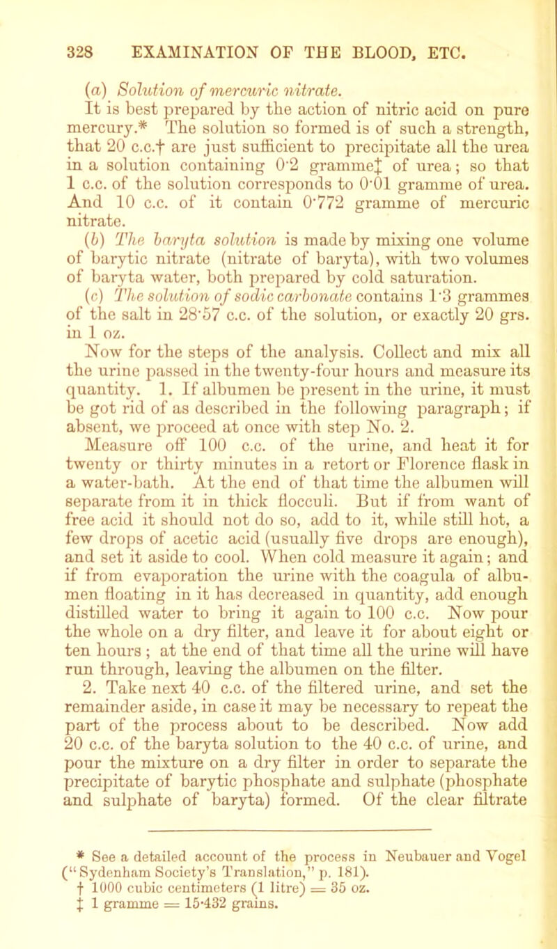 (a.) Solution of mercuric nitrate. It is best prepared by the action of nitric acid on pure mercury.* The solution so formed is of such a strength, that 20 c.c.f are just sufficient to precipitate all the urea in a solution containing 0'2 gramme* of urea; so that 1 c.c. of the solution corresponds to O'Ol gramme of urea. And 10 c.c. of it contain 0'772 gramme of mercuric nitrate. (b) The baryta solution is made by mixing one volume of barytic nitrate (nitrate of baryta), with two volumes of baryta water, both prepared by cold saturation. (c) The solution of sodic carbonate contains 1'3 grammes of the salt in 28'57 c.c. of the solution, or exactly 20 grs. in 1 oz. Now for the steps of the analysis. Collect and mix all the urine passed in the twenty-four hours and measure its quantity. 1. If albumen be present in the urine, it must be got rid of as described in the following paragraph; if absent, we proceed at once with step No. 2. Measure off 100 c.c. of the urine, and heat it for twenty or thirty minutes in a retort or Florence flask in a water-bath. At the end of that time the albumen will separate from it in thick flocculi. But if from want of free acid it should not do so, add to it, while still hot, a few drops of acetic acid (usually five drops are enough), and set it aside to cool. When cold measure it again; and if from evaporation the urine with the coagula of albu- men floating in it has decreased in quantity, add enough distilled water to bring it again to 100 c.c. Now pour the whole on a dry filter, and leave it for about eight or ten hours ; at the end of that time all the urine will have run through, leaving the albumen on the filter. 2. Take next 40 c.c. of the filtered urine, and set the remainder aside, in case it may be necessary to repeat the part of the process about to be described. Now add 20 c.c. of the baryta solution to the 40 c.c. of urine, and pour the mixture on a dry filter in order to separate the precipitate of barytic phosphate and sulphate (phosphate and sulphate of baryta) formed. Of the clear filtrate * See a detailed account of the process in Neubauer and Vogel (“Sydenham Society’s Translation,” p. 181). f 1000 cubic centimeters (1 litre) = 35 oz. j 1 gramme = 15-432 grams.